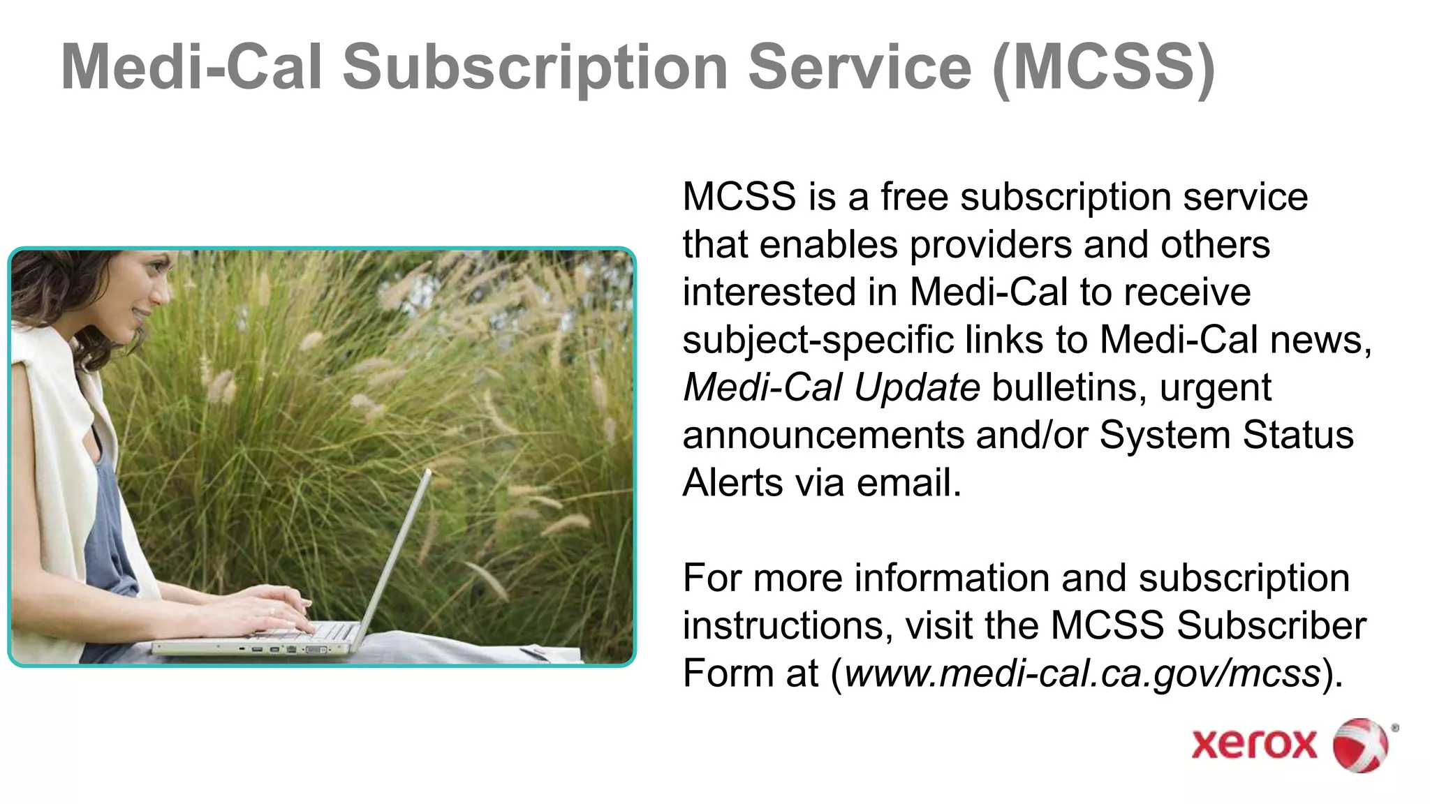 Medi-Cal Subscription Service (MCSS)
MCSS is a free subscription service
that enables providers and others
interested in Medi-Cal to receive
subject-specific links to Medi-Cal news,
Medi-Cal Update bulletins, urgent
announcements and/or System Status
Alerts via email.
For more information and subscription
instructions, visit the MCSS Subscriber
Form at (www.medi-cal.ca.gov/mcss).
 
