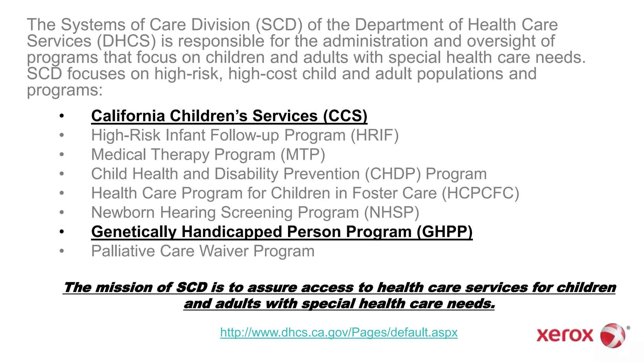 The Systems of Care Division (SCD) of the Department of Health Care
Services (DHCS) is responsible for the administration and oversight of
programs that focus on children and adults with special health care needs.
SCD focuses on high-risk, high-cost child and adult populations and
programs:
• California Children’s Services (CCS)
• High-Risk Infant Follow-up Program (HRIF)
• Medical Therapy Program (MTP)
• Child Health and Disability Prevention (CHDP) Program
• Health Care Program for Children in Foster Care (HCPCFC)
• Newborn Hearing Screening Program (NHSP)
• Genetically Handicapped Person Program (GHPP)
• Palliative Care Waiver Program
The mission of SCD is to assure access to health care services for children
and adults with special health care needs.
http://www.dhcs.ca.gov/Pages/default.aspx
 