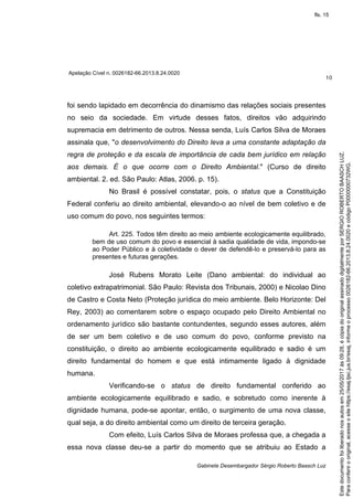 Apelação Cível n. 0026182-66.2013.8.24.0020
10
Gabinete Desembargador Sérgio Roberto Baasch Luz
foi sendo lapidado em decorrência do dinamismo das relações sociais presentes
no seio da sociedade. Em virtude desses fatos, direitos vão adquirindo
supremacia em detrimento de outros. Nessa senda, Luís Carlos Silva de Moraes
assinala que, "o desenvolvimento do Direito leva a uma constante adaptação da
regra de proteção e da escala de importância de cada bem jurídico em relação
aos demais. É o que ocorre com o Direito Ambiental." (Curso de direito
ambiental. 2. ed. São Paulo: Atlas, 2006. p. 15).
No Brasil é possível constatar, pois, o status que a Constituição
Federal conferiu ao direito ambiental, elevando-o ao nível de bem coletivo e de
uso comum do povo, nos seguintes termos:
Art. 225. Todos têm direito ao meio ambiente ecologicamente equilibrado,
bem de uso comum do povo e essencial à sadia qualidade de vida, impondo-se
ao Poder Público e à coletividade o dever de defendê-lo e preservá-lo para as
presentes e futuras gerações.
José Rubens Morato Leite (Dano ambiental: do individual ao
coletivo extrapatrimonial. São Paulo: Revista dos Tribunais, 2000) e Nicolao Dino
de Castro e Costa Neto (Proteção jurídica do meio ambiente. Belo Horizonte: Del
Rey, 2003) ao comentarem sobre o espaço ocupado pelo Direito Ambiental no
ordenamento jurídico são bastante contundentes, segundo esses autores, além
de ser um bem coletivo e de uso comum do povo, conforme previsto na
constituição, o direito ao ambiente ecologicamente equilibrado e sadio é um
direito fundamental do homem e que está intimamente ligado à dignidade
humana.
Verificando-se o status de direito fundamental conferido ao
ambiente ecologicamente equilibrado e sadio, e sobretudo como inerente à
dignidade humana, pode-se apontar, então, o surgimento de uma nova classe,
qual seja, a do direito ambiental como um direito de terceira geração.
Com efeito, Luís Carlos Silva de Moraes professa que, a chegada a
essa nova classe deu-se a partir do momento que se atribuiu ao Estado a
Paraconferirooriginal,acesseositehttps://esaj.tjsc.jus.br/esaj,informeoprocesso0026182-66.2013.8.24.0020ecódigoP0000000732WG.
Estedocumentofoiliberadonosautosem25/05/2017às09:28,écópiadooriginalassinadodigitalmenteporSERGIOROBERTOBAASCHLUZ.
fls. 15
 