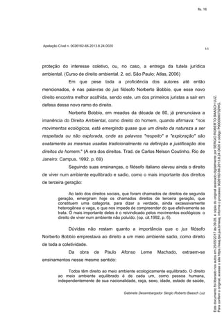Apelação Cível n. 0026182-66.2013.8.24.0020
11
Gabinete Desembargador Sérgio Roberto Baasch Luz
proteção do interesse coletivo, ou, no caso, a entrega da tutela jurídica
ambiental. (Curso de direito ambiental. 2. ed. São Paulo: Atlas, 2006)
Em que pese toda a proficiência dos autores até então
mencionados, é nas palavras do jus filósofo Norberto Bobbio, que esse novo
direito encontra melhor acolhida, sendo este, um dos primeiros juristas a sair em
defesa desse novo ramo do direito.
Norberto Bobbio, em meados da década de 80, já prenunciava a
imanência do Direito Ambiental, como direito do homem, quando afirmava: "nos
movimentos ecológicos, está emergindo quase que um direito da natureza a ser
respeitada ou não explorada, onde as palavras "respeito" e "exploração" são
exatamente as mesmas usadas tradicionalmente na definição e justificação dos
direitos do homem." (A era dos direitos. Trad. de Carlos Nelson Coutinho. Rio de
Janeiro: Campus, 1992. p. 69)
Seguindo suas ensinanças, o filósofo italiano elevou ainda o direito
de viver num ambiente equilibrado e sadio, como o mais importante dos direitos
de terceira geração:
Ao lado dos direitos sociais, que foram chamados de direitos de segunda
geração, emergiram hoje os chamados direitos de terceira geração, que
constituem uma categoria, para dizer a verdade, ainda excessivamente
heterogênea e vaga, o que nos impede de compreender do que efetivamente se
trata. O mais importante deles é o reivindicado pelos movimentos ecológicos: o
direito de viver num ambiente não poluído. (op. cit.1992, p. 6).
Dúvidas não restam quanto a importância que o jus filósofo
Norberto Bobbio emprestava ao direito a um meio ambiente sadio, como direito
de toda a coletividade.
Da obra de Paulo Afonso Leme Machado, extraem-se
ensinamentos nesse mesmo sentido:
Todos têm direito ao meio ambiente ecologicamente equilibrado. O direito
ao meio ambiente equilibrado é de cada um, como pessoa humana,
independentemente de sua nacionalidade, raça, sexo, idade, estado de saúde,
Paraconferirooriginal,acesseositehttps://esaj.tjsc.jus.br/esaj,informeoprocesso0026182-66.2013.8.24.0020ecódigoP0000000732WG.
Estedocumentofoiliberadonosautosem25/05/2017às09:28,écópiadooriginalassinadodigitalmenteporSERGIOROBERTOBAASCHLUZ.
fls. 16
 