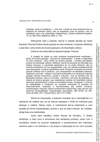 Apelação Cível n. 0026182-66.2013.8.24.0020
12
Gabinete Desembargador Sérgio Roberto Baasch Luz
profissão, renda ou residência. (...) Por isso, o direito ao meio ambiente entra na
categoria de interesse difuso, não se esgotando numa só pessoa, mas se
espraiando para uma coletividade indeterminada. (Direito ambiental brasileiro.
13. ed. São Paulo: Malheiros, 2005. p. 116).
Reforçando todo o exposto, traz-se à colação decisão do nosso
Supremo Tribunal Federal dando guarida ao meio ambiente, e fazendo referência
a este bem, como direito de terceira geração e de titularidade coletiva.
Colhe-se da jurisprudência daquele Egrégio Tribunal:
A questão do direito ao meio ambiente ecologicamente equilibrado -
direito de terceira geração - princípio da solidariedade - o direito a integridade
do meio ambiente - típico direito de terceira geração - constitui prerrogativa
jurídica de titularidade coletiva, refletindo, dentro do processo de afirmação dos
direitos humanos, a expressão significativa de um poder atribuído, não ao
indivíduo identificado em sua singularidade, mas, num sentido verdadeiramente
mais abrangente, a própria coletividade social. Enquanto os direitos de primeira
geração (direitos civis e políticos) - que compreendem as liberdades clássicas,
negativas ou formais - realçam o princípio da liberdade e os direitos de segunda
geração (direitos econômicos, sociais e culturais) - que se identifica com as
liberdades positivas, reais ou concretas - acentuam o princípio da igualdade, os
direitos de terceira geração, que materializam poderes de titularidade coletiva
atribuídos genericamente a todas as formações sociais, consagram o princípio
da solidariedade e constituem um momento importante no processo de
desenvolvimento, expansão e reconhecimento dos direitos humanos,
caracterizados, enquanto valores fundamentais indisponíveis, pela nota de uma
essencial inexauribilidade. Considerações doutrinárias. (MS 22164, rel. Min.
Celso de Mello, STF, Tribunal Pleno, DJU 17/11/1995).
Diante do empossado, é possível visualizar que a abrangência e a
relevância da matéria que ora se discute traspassa o limite do individual para
alcançar o coletivo. Desse modo, é inadmissível dar-se tratamento a uma
questão de forma individualizada, quando o que se está a discutir, em verdade,
atinge toda uma coletividade.
Como bem ressaltou Carlos Gomes de Carvalho, "o Direito
Ambiental, a mais nova e promissora das disciplinas jurídicas, nasce com a
simultânea missão de procurar estabelecer a predominância dos interesses
coletivos sobre o do indivíduo e o de propor a instauração de um novo conceito
Paraconferirooriginal,acesseositehttps://esaj.tjsc.jus.br/esaj,informeoprocesso0026182-66.2013.8.24.0020ecódigoP0000000732WG.
Estedocumentofoiliberadonosautosem25/05/2017às09:28,écópiadooriginalassinadodigitalmenteporSERGIOROBERTOBAASCHLUZ.
fls. 17
 