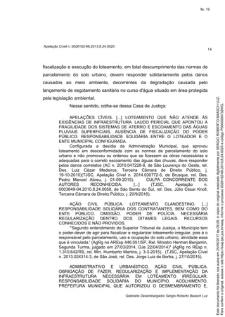 Apelação Cível n. 0026182-66.2013.8.24.0020
14
Gabinete Desembargador Sérgio Roberto Baasch Luz
fiscalização e execução do loteamento, em total descumprimento das normas de
parcelamento do solo urbano, devem responder solidariamente pelos danos
causados ao meio ambiente, decorrentes da degradação causada pelo
lançamento de esgotamento sanitário no curso d'água situado em área protegida
pela legislação ambiental.
Nesse sentido, colhe-se dessa Casa de Justiça:
APELAÇÕES CÍVEIS. [...] LOTEAMENTO QUE NÃO ATENDE ÀS
EXIGÊNCIAS DE INFRAESTRUTURA. LAUDO PERICIAL QUE APONTOU A
FRAGILIDADE DOS SISTEMAS DE ATERRO E ESCOAMENTO DAS ÁGUAS
PLUVIAIS SUPERFICIAIS. AUSÊNCIA DE FISCALIZAÇÃO DO PODER
PÚBLICO. RESPONSABILIDADE SOLIDÁRIA ENTRE O LOTEADOR E O
ENTE MUNICIPAL CONFIGURADA.
Configurada a desídia da Administração Municipal, que aprovou
loteamento em desconformidade com as normas de parcelamento do solo
urbano e não promoveu ou ordenou que se fizessem as obras necessárias e
adequadas para o correto escoamento das águas das chuvas, deve responder
pelos danos correlatos (AC n. 2010.047228-8, de São Lourenço do Oeste, rel.
Des. Luiz Cézar Medeiros, Terceira Câmara de Direito Público, j.
19-10-2010)(TJSC, Apelação Cível n. 2014.030772-5, de Brusque, rel. Des.
Pedro Manoel Abreu, j. 01-09-2015). CULPA CONCORRENTE DOS
AUTORES RECONHECIDA. [...] (TJSC, Apelação n.
0003649-04.2010.8.24.0058, de São Bento do Sul, rel. Des. Júlio César Knoll,
Terceira Câmara de Direito Público, j. 20/9/2016).
AÇÃO CIVIL PÚBLICA. LOTEAMENTO CLANDESTINO. [...]
RESPONSABILIDADE SOLIDÁRIA DOS CONTRATANTES, BEM COMO DO
ENTE PÚBLICO. OMISSÃO. PODER DE POLÍCIA. NECESSÁRIA
REGULARIZAÇÃO DENTRO DOS DITAMES LEGAIS. RECURSOS
CONHECIDOS E NÃO PROVIDOS.
"'Segundo entendimento do Superior Tribunal de Justiça, o Município tem
o poder-dever de agir para fiscalizar e regularizar loteamento irregular, pois é o
responsável pelo parcelamento, uso e ocupação do solo urbano, atividade essa
que é vinculada.' (AgRg no AREsp 446.051/SP, Rel. Ministro Herman Benjamin,
Segunda Turma, julgado em 27/03/2014, DJe 22/04/2014)" (AgRg no REsp n.
1.310.642/RS, rel. Min. Humberto Martins, j. 3-3-2015). (TJSC, Apelação Cível
n. 2013.024314-3, de São José, rel. Des. Jorge Luiz de Borba, j. 27/10/2015).
ADMINISTRATIVO E URBANÍSTICO. AÇÃO CIVIL PÚBLICA.
OBRIGAÇÃO DE FAZER. REGULARIZAÇÃO E IMPLEMENTAÇÃO DA
INFRAESTRUTURA NECESSÁRIA EM LOTEAMENTO IRREGULAR.
RESPONSABILIDADE SOLIDÁRIA DO MUNICÍPIO. ACOLHIMENTO.
PREFEITURA MUNICIPAL QUE AUTORIZOU O DESMEMBRAMENTO E,
Paraconferirooriginal,acesseositehttps://esaj.tjsc.jus.br/esaj,informeoprocesso0026182-66.2013.8.24.0020ecódigoP0000000732WG.
Estedocumentofoiliberadonosautosem25/05/2017às09:28,écópiadooriginalassinadodigitalmenteporSERGIOROBERTOBAASCHLUZ.
fls. 19
 