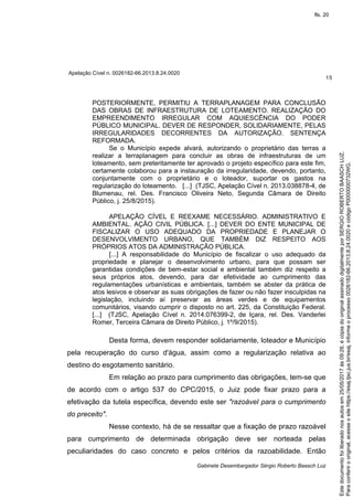 Apelação Cível n. 0026182-66.2013.8.24.0020
15
Gabinete Desembargador Sérgio Roberto Baasch Luz
POSTERIORMENTE, PERMITIU A TERRAPLANAGEM PARA CONCLUSÃO
DAS OBRAS DE INFRAESTRUTURA DE LOTEAMENTO. REALIZAÇÃO DO
EMPREENDIMENTO IRREGULAR COM AQUIESCÊNCIA DO PODER
PÚBLICO MUNICIPAL. DEVER DE RESPONDER, SOLIDARIAMENTE, PELAS
IRREGULARIDADES DECORRENTES DA AUTORIZAÇÃO. SENTENÇA
REFORMADA.
Se o Município expede alvará, autorizando o proprietário das terras a
realizar a terraplanagem para concluir as obras de infraestruturas de um
loteamento, sem preteritamente ter aprovado o projeto específico para este fim,
certamente colaborou para a instauração da irregularidade, devendo, portanto,
conjuntamente com o proprietário e o loteador, suportar os gastos na
regularização do loteamento. [...] (TJSC, Apelação Cível n. 2013.038878-4, de
Blumenau, rel. Des. Francisco Oliveira Neto, Segunda Câmara de Direito
Público, j. 25/8/2015).
APELAÇÃO CÍVEL E REEXAME NECESSÁRIO. ADMINISTRATIVO E
AMBIENTAL. AÇÃO CIVIL PÚBLICA. [...] DEVER DO ENTE MUNICIPAL DE
FISCALIZAR O USO ADEQUADO DA PROPRIEDADE E PLANEJAR O
DESENVOLVIMENTO URBANO, QUE TAMBÉM DIZ RESPEITO AOS
PRÓPRIOS ATOS DA ADMINISTRAÇÃO PÚBLICA.
[...] A responsabilidade do Município de fiscalizar o uso adequado da
propriedade e planejar o desenvolvimento urbano, para que possam ser
garantidas condições de bem-estar social e ambiental também diz respeito a
seus próprios atos, devendo, para dar efetividade ao cumprimento das
regulamentações urbanísticas e ambientais, também se abster da prática de
atos lesivos e observar as suas obrigações de fazer ou não fazer insculpidas na
legislação, incluindo aí preservar as áreas verdes e de equipamentos
comunitários, visando cumprir o disposto no art. 225, da Constituição Federal.
[...] (TJSC, Apelação Cível n. 2014.076399-2, de Içara, rel. Des. Vanderlei
Romer, Terceira Câmara de Direito Público, j. 1º/9/2015).
Desta forma, devem responder solidariamente, loteador e Município
pela recuperação do curso d'água, assim como a regularização relativa ao
destino do esgotamento sanitário.
Em relação ao prazo para cumprimento das obrigações, tem-se que
de acordo com o artigo 537 do CPC/2015, o Juiz pode fixar prazo para a
efetivação da tutela específica, devendo este ser "razoável para o cumprimento
do preceito".
Nesse contexto, há de se ressaltar que a fixação de prazo razoável
para cumprimento de determinada obrigação deve ser norteada pelas
peculiaridades do caso concreto e pelos critérios da razoabilidade. Então
Paraconferirooriginal,acesseositehttps://esaj.tjsc.jus.br/esaj,informeoprocesso0026182-66.2013.8.24.0020ecódigoP0000000732WG.
Estedocumentofoiliberadonosautosem25/05/2017às09:28,écópiadooriginalassinadodigitalmenteporSERGIOROBERTOBAASCHLUZ.
fls. 20
 
