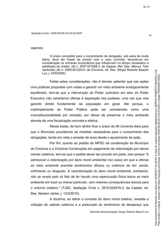 Apelação Cível n. 0026182-66.2013.8.24.0020
16
Gabinete Desembargador Sérgio Roberto Baasch Luz
vejamos:
O prazo concedido para o cumprimento da obrigação, sob pena de multa
diária, deve ser fixado de acordo com o caso concreto, levando-se em
consideração os entraves burocráticos que influenciam no tempo necessário à
satisfação do credor. (AI n. 2007.021958-3, de Gaspar, Rel. Des. Marcus Túlio
Sartorato) (AI n. 2009.001224-6, de Criciúma, rel. Des. Sérgio Roberto Baasch
Luz, j. 25/8/2009).
Feitas estas considerações, não é demais salientar que nas ações
civis públicas propostas com vistas a garantir um meio ambiente ecologicamente
equilibrado, tem-se que a intervenção do Poder Judiciário em atos do Poder
Executivo não caracteriza ofensa à separação dos poderes, uma vez que visa
garantir direito fundamental da população em geral. Até porque, o
inadimplemento do Poder Público pode ser considerado como uma
inconstitucionalidade por omissão, por deixar de preservar o meio ambiente
através de uma fiscalização concreta e efetiva.
Nessa toada, de bom alvitre fixar o prazo de 90 (noventa dias) para
que o Município providencie as medidas necessárias para o cumprimento das
obrigações, tendo em vista o arrastar de anos desde o ajuizamento da ação.
Por fim, quanto ao pedido do MPSC de condenação do Município
de Criciúma e a Criciúma Construções em pagamento de indenização por danos
morais coletivos, tem-se que o pedido dever ser provido em parte, isso porque "é
admissível a indenização por dano moral ambiental nos casos em que a ofensa
ao meio ambiente acarreta sentimentos difusos ou coletivos de dor, perda,
sofrimento ou desgosto. A caracterização do dano moral ambiental, entretanto,
não se revela pelo só fato de ter havido uma repercussão física lesiva ao meio
ambiente em local ou imóvel particular, sem maiores consequências lesivas para
o entorno coletivo." (TJSC, Apelação Cível n. 2010.024915-3, da Capital, rel.
Des. Newton Janke, j. 13/3/2012).
A doutrina, ao talhar o conceito do dano moral coletivo, ressalta a
violação de valores coletivos e a presunção do sentimento de desapreço que
Paraconferirooriginal,acesseositehttps://esaj.tjsc.jus.br/esaj,informeoprocesso0026182-66.2013.8.24.0020ecódigoP0000000732WG.
Estedocumentofoiliberadonosautosem25/05/2017às09:28,écópiadooriginalassinadodigitalmenteporSERGIOROBERTOBAASCHLUZ.
fls. 21
 