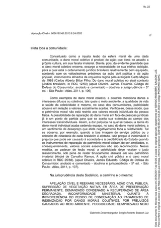 Apelação Cível n. 0026182-66.2013.8.24.0020
17
Gabinete Desembargador Sérgio Roberto Baasch Luz
afeta toda a comunidade:
Conceituado como a injusta lesão da esfera moral de uma dada
comunidade, o dano moral coletivo é produto de ação que toma de assalto a
própria cultura, em sua faceta imaterial. Diante, pois, da evidente gravidade que
o dano moral coletivo encerra, exsurge a necessidade de sua efetiva coibição,
para a qual está o ordenamento jurídico brasileiro relativamente bem equipado,
contando com os valiosíssimos préstimos da ação civil pública e da ação
popular, instrumentos afinados da orquestra regida pela avançada Carta Magna
de 1988 (Carlos Alberto Bittar Filho, Do dano moral coletivo no atual contexto
jurídico brasileiro, in RDC 12/60) (apud Oliveira, James Eduardo. Código de
Defesa do Consumidor: anotado e comentado - doutrina e jurisprudência - 5ª
ed. - São Paulo : Atlas, 2011, p. 106)
Como exemplos de dano moral coletivo, a doutrina menciona danos a
interesses difusos ou coletivos, tais quais o meio ambiente, a qualidade de vida
e saúde da coletividade e mesmo, no caso dos consumidores, publicidade
abusiva em relação a valores socialmente aceitos. Verifica-se, desse modo, que
o patrimônio moral não está restrito aos valores morais individuais da pessoa
física. A possibilidade de reparação do dano moral em face de pessoas jurídicas
já é um ponto de partida para que se aceita sua extensão ao campo dos
interesses transindividuais. Assim, a dor psíquica na qual se baseou a teoria do
dano moral individual acaba cedendo espaço, no caso do dano moral coletivo, a
um sentimento de desapreço que afeta negativamente toda a coletividade. Tal
se observa, por exemplo, quando a boa imagem do serviço público ou o
conceito de cidadania de cada brasileiro é afetado. Isso porque é inestimável o
prejuízo que pode ser causado à sociedade e à credibilidade do Estado quando
os instrumentos de reparação do patrimônio moral deixam de ser ampliados, e,
consequentemente, valores sociais essenciais não são reconhecidos. Nessa
medida, ao padecer de lesão moral, a coletividade deve receber o justo
ressarcimento, sob pena de restar bruscamente abalada em seu patrimônio
imaterial (André de Carvalho Ramos, A ação civil pública e o dano moral
coletivo in RDC 25/88). (apud Oliveira, James Eduardo. Código de Defesa do
Consumidor: anotado e comentado - doutrina e jurisprudência - 5ª ed. - São
Paulo : Atlas, 2011, p. 107).
Na jurisprudência deste Sodalício, o caminho é o mesmo:
APELAÇÃO CÍVEL E REEXAME NECESSÁRIO. AÇÃO CIVIL PÚBLICA.
SUPRESSÃO DE VEGETAÇÃO NATIVA EM ÁREA DE PRESERVAÇÃO
PERMANENTE. DEMANDADO CONDENADO À RECUPERAÇÃO DE ÁREA
DEGRADADA. INCONFORMIDADE MINISTERIAL QUANTO À
IMPROCEDÊNCIA DO PEDIDO DE CONDENAÇÃO AO PAGAMENTO DE
INDENIZAÇÃO POR DANOS MORAIS COLETIVOS, POR PREJUÍZOS
CAUSADOS AO MEIO AMBIENTE. POSSIBILIDADE. COMPROVADO NEXO
Paraconferirooriginal,acesseositehttps://esaj.tjsc.jus.br/esaj,informeoprocesso0026182-66.2013.8.24.0020ecódigoP0000000732WG.
Estedocumentofoiliberadonosautosem25/05/2017às09:28,écópiadooriginalassinadodigitalmenteporSERGIOROBERTOBAASCHLUZ.
fls. 22
 