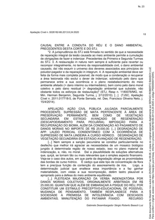 Apelação Cível n. 0026182-66.2013.8.24.0020
18
Gabinete Desembargador Sérgio Roberto Baasch Luz
CAUSAL ENTRE A CONDUTA DO RÉU E O DANO AMBIENTAL.
PRECEDENTES DESTA CORTE E DO STJ.
"2. A jurisprudência do STJ está firmada no sentido de que a necessidade
de reparação integral da lesão causada ao meio ambiente permite a cumulação
de obrigações de fazer e indenizar. Precedentes da Primeira e Segunda Turmas
do STJ. 3. A restauração in natura nem sempre é suficiente para reverter ou
recompor integralmente, no terreno da responsabilidade civil, o dano ambiental
causado, daí não exaurir o universo dos deveres associados aos princípios do
poluidor-pagador e da reparação in integrum. 4. A reparação ambiental deve ser
feita da forma mais completa possível, de modo que a condenação a recuperar
a área lesionada não exclui o dever de indenizar, sobretudo pelo dano que
permanece entre a sua ocorrência e o pleno restabelecimento do meio
ambiente afetado (= dano interino ou intermediário), bem como pelo dano moral
coletivo e pelo dano residual (= degradação ambiental que subsiste, não
obstante todos os esforços de restauração)" (STJ, Resp n. 1180078/MG, rel.
Min. Herman Benjamin, Segunda Turma, j. 2/12/2010). [...] (TJSC, Apelação
Cível n. 2011.017718-5, de Ponte Serrada, rel. Des. Francisco Oliveira Neto, j.
15/4/2014).
APELAÇÃO. AÇÃO CIVIL PÚBLICA JULGADA PARCIALMENTE
PROCEDENTE. SUPRESSÃO DE MATA PERTENCENTE À ÁREA DE
PRESERVAÇÃO PERMANENTE, BEM COMO DE VEGETAÇÃO
SECUNDÁRIA EM ESTÁGIO AVANÇADO DE REGENERAÇÃO
(DESCAPOEIRAMENTO PARA PECUÁRIA). IMPOSIÇÃO PARA A
RECUPERAÇÃO DO BIOMA, ALÉM DA CONDENAÇÃO AO PAGAMENTO DE
DANOS MORAIS NO IMPORTE DE R$ 25.000,00. [...] DEGRADAÇÃO DE
APP. LAUDO PERICIAL CONSENTÂNEO COM A OCORRÊNCIA DE
SUPRESSÃO DE MATA LINDEIRA A CURSO HÍDRICO. DEGRADAÇÃO DE
VEGETAÇÃO SECUNDÁRIA EM ESTÁGIO AVANÇADO DE REGENERAÇÃO.
[...] Nem sempre a sanção pecuniária se constitui particularmente no
desfecho que melhor irá agraciar as necessidades de um mosaico biológico
jungido à determinada região de nosso estado, isso no plano material da
indenização, e, não, no moral. Daí a plausibilidade de soluções alternativas
que, quiçá, se tornam tão ou mais relevantes que o simples aspecto financeiro.
Veja-se o caso dos autos, em que parte da degradação atinge as proximidades
das bordas de curso hídrico. É cediço que este tipo de concentração de flora
tem a precípua função de contenção do assoreamento de rios. Logo, a
determinação judicial que enaltece essa importância e a faz ganhar
materialidade, com vistas a sua recomposição, detém lastro plausível e
apropriado para a defesa do meio ambiente equilibrado.
[...] PLEITEADA MAJORAÇÃO DA VERBA INDENIZATÓRIA POR
DANOS MORAIS COLETIVOS, ORIGINALMENTE ARBITRADA EM R$
25.000,00. QUANTUM QUE ALÉM DE EMBARAÇAR A PSIQUE DO RÉU, POR
CONSTITUIR UM ESTÍMULO PRECEPTIVO-EDUCACIONAL DE POSSÍVEL
MUDANÇA DE PENSAMENTO, TAMBÉM RESPLANDECE PARA A
SOCIEDADE A PREMISSA DE INTOLERÂNCIA COM DESCASOS
AMBIENTAIS. MANUTENÇÃO DO PATAMAR FIXADO. RECURSO
Paraconferirooriginal,acesseositehttps://esaj.tjsc.jus.br/esaj,informeoprocesso0026182-66.2013.8.24.0020ecódigoP0000000732WG.
Estedocumentofoiliberadonosautosem25/05/2017às09:28,écópiadooriginalassinadodigitalmenteporSERGIOROBERTOBAASCHLUZ.
fls. 23
 
