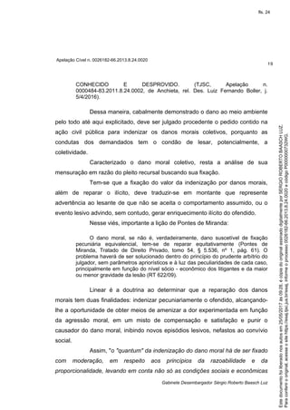 Apelação Cível n. 0026182-66.2013.8.24.0020
19
Gabinete Desembargador Sérgio Roberto Baasch Luz
CONHECIDO E DESPROVIDO. (TJSC, Apelação n.
0000484-83.2011.8.24.0002, de Anchieta, rel. Des. Luiz Fernando Boller, j.
5/4/2016).
Dessa maneira, cabalmente demonstrado o dano ao meio ambiente
pelo todo até aqui explicitado, deve ser julgado procedente o pedido contido na
ação civil pública para indenizar os danos morais coletivos, porquanto as
condutas dos demandados tem o condão de lesar, potencialmente, a
coletividade.
Caracterizado o dano moral coletivo, resta a análise de sua
mensuração em razão do pleito recursal buscando sua fixação.
Tem-se que a fixação do valor da indenização por danos morais,
além de reparar o ilícito, deve traduzir-se em montante que represente
advertência ao lesante de que não se aceita o comportamento assumido, ou o
evento lesivo advindo, sem contudo, gerar enriquecimento ilícito do ofendido.
Nesse viés, importante a lição de Pontes de Miranda:
O dano moral, se não é, verdadeiramente, dano suscetível de fixação
pecuniária equivalencial, tem-se de reparar equitativamente (Pontes de
Miranda, Tratado de Direito Privado, tomo 54, § 5.536, nº 1, pág. 61). O
problema haverá de ser solucionado dentro do princípio do prudente arbítrio do
julgador, sem parâmetros apriorísticos e à luz das peculiaridades de cada caso,
principalmente em função do nível sócio - econômico dos litigantes e da maior
ou menor gravidade da lesão (RT 622/09).
Linear é a doutrina ao determinar que a reparação dos danos
morais tem duas finalidades: indenizar pecuniariamente o ofendido, alcançando-
lhe a oportunidade de obter meios de amenizar a dor experimentada em função
da agressão moral, em um misto de compensação e satisfação e punir o
causador do dano moral, inibindo novos episódios lesivos, nefastos ao convívio
social.
Assim, "o "quantum" da indenização do dano moral há de ser fixado
com moderação, em respeito aos princípios da razoabilidade e da
proporcionalidade, levando em conta não só as condições sociais e econômicas
Paraconferirooriginal,acesseositehttps://esaj.tjsc.jus.br/esaj,informeoprocesso0026182-66.2013.8.24.0020ecódigoP0000000732WG.
Estedocumentofoiliberadonosautosem25/05/2017às09:28,écópiadooriginalassinadodigitalmenteporSERGIOROBERTOBAASCHLUZ.
fls. 24
 