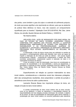Apelação Cível n. 0026182-66.2013.8.24.0020
20
Gabinete Desembargador Sérgio Roberto Baasch Luz
das partes, como também o grau da culpa e a extensão do sofrimento psíquico,
de modo que possa significar uma reprimenda ao ofensor, para que se abstenha
de praticar fatos idênticos no futuro, mas não ocasione um enriquecimento
injustificado para os lesados." (Apelação Cível 2013.051879-6, Rel. Des. Jaime
Ramos, de Joinville, Quarta Câmara de Direito Público, j. 12/9/2013)
Na mesma esteira:
APELAÇÃO CÍVEL. AÇÃO DE INDENIZAÇÃO POR DANO MORAL EM
FACE DO ESTADO DE SANTA CATARINA. AGRESSÕES FÍSICAS
COMETIDAS POR AGENTES DAS POLÍCIAS MILITAR [...] QUANTUM
INDENIZATÓRIO ARBITRAMENTO DE ACORDO COM PRINCÍPIOS DA
RAZOABILIDADE E DA PROPORCIONALIDADE. AUSÊNCIA DE
ELEMENTOS A JUSTIFICAR A MINORAÇÃO DO MONTANTE ARBITRADO,
PRETENDIDA PELO ESTADO. DESPROVIMENTO DO RECLAMO, NA
HIPÓTESE.
A indenização a título de danos morais deve ser arbitrada no sentido de
reconstituir o constrangimento sofrido pelo ofendido, bem como ser capaz de
impedir a reiteração do ato ilícito por parte do ofensor - sem causar àquele
enriquecimento indevido - mostrando-se indispensável a análise dos fatos
concretos apresentados, notadamente quanto à extensão do dano e à
capacidade econômica do ofensor.
O juiz, ao arbitrar o valor da indenização, deve levar em consideração os
princípios da razoabilidade e da reprovabilidade, a teoria do desestímulo, a
gravidade e a extensão do dano causado. (Apelação Cível 2011.088341-5, Rel.
Des. Carlos Adilson Silva, de Otacílio Costa, Terceira Câmara de Direito
Público, j. 1º/4/2014).
Especificamente em relação ao quantum indenizatório do dano
moral coletivo, considerando-se a relevância social dos interesses protegidos,
além das consequências resultantes, deve preponderar o sentido de punição e
advertência como forma de coibir a prática lesiva.
Leonardo Roscoe Bessa traz importante enfoque do tema, em
relação à função do dano moral coletivo:
A correta compreensão do dano moral coletivo não se deve vincular,
como já se destacou, a todos os elementos e racionalidade próprios da
responsabilidade civil nas relações privadas individuais. Na verdade, o objetivo
de se prever, ao lado da possibilidade de indenização pelos danos materiais, a
condenação por dano moral coletivo só encontra justificativa pela relevância
Paraconferirooriginal,acesseositehttps://esaj.tjsc.jus.br/esaj,informeoprocesso0026182-66.2013.8.24.0020ecódigoP0000000732WG.
Estedocumentofoiliberadonosautosem25/05/2017às09:28,écópiadooriginalassinadodigitalmenteporSERGIOROBERTOBAASCHLUZ.
fls. 25
 