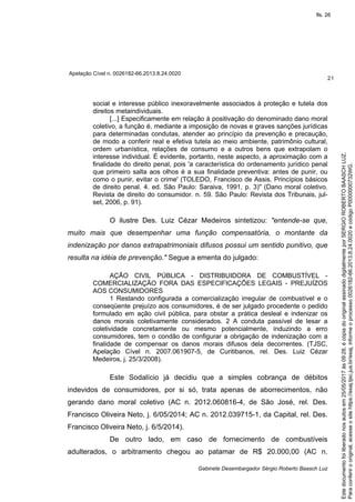 Apelação Cível n. 0026182-66.2013.8.24.0020
21
Gabinete Desembargador Sérgio Roberto Baasch Luz
social e interesse público inexoravelmente associados à proteção e tutela dos
direitos metaindividuais.
[...] Especificamente em relação à positivação do denominado dano moral
coletivo, a função é, mediante a imposição de novas e graves sanções jurídicas
para determinadas condutas, atender ao princípio da prevenção e precaução,
de modo a conferir real e efetiva tutela ao meio ambiente, patrimônio cultural,
ordem urbanística, relações de consumo e a outros bens que extrapolam o
interesse individual. É evidente, portanto, neste aspecto, a aproximação com a
finalidade do direito penal, pois 'a característica do ordenamento jurídico penal
que primeiro salta aos olhos é a sua finalidade preventiva: antes de punir, ou
como o punir, evitar o crime' (TOLEDO, Francisco de Assis. Princípios básicos
de direito penal. 4. ed. São Paulo: Saraiva, 1991, p. 3)" (Dano moral coletivo.
Revista de direito do consumidor. n. 59. São Paulo: Revista dos Tribunais, jul-
set, 2006, p. 91).
O ilustre Des. Luiz Cézar Medeiros sintetizou: "entende-se que,
muito mais que desempenhar uma função compensatória, o montante da
indenização por danos extrapatrimoniais difusos possui um sentido punitivo, que
resulta na idéia de prevenção." Segue a ementa do julgado:
AÇÃO CIVIL PÚBLICA - DISTRIBUIDORA DE COMBUSTÍVEL -
COMERCIALIZAÇÃO FORA DAS ESPECIFICAÇÕES LEGAIS - PREJUÍZOS
AOS CONSUMIDORES
1 Restando configurada a comercialização irregular de combustível e o
conseqüente prejuízo aos consumidores, é de ser julgado procedente o pedido
formulado em ação civil pública, para obstar a prática desleal e indenizar os
danos morais coletivamente considerados. 2 A conduta passível de lesar a
coletividade concretamente ou mesmo potencialmente, induzindo a erro
consumidores, tem o condão de configurar a obrigação de indenização com a
finalidade de compensar os danos morais difusos dela decorrentes. (TJSC,
Apelação Cível n. 2007.061907-5, de Curitibanos, rel. Des. Luiz Cézar
Medeiros, j. 25/3/2008).
Este Sodalício já decidiu que a simples cobrança de débitos
indevidos de consumidores, por si só, trata apenas de aborrecimentos, não
gerando dano moral coletivo (AC n. 2012.060816-4, de São José, rel. Des.
Francisco Oliveira Neto, j. 6/05/2014; AC n. 2012.039715-1, da Capital, rel. Des.
Francisco Oliveira Neto, j. 6/5/2014).
De outro lado, em caso de fornecimento de combustíveis
adulterados, o arbitramento chegou ao patamar de R$ 20.000,00 (AC n.
Paraconferirooriginal,acesseositehttps://esaj.tjsc.jus.br/esaj,informeoprocesso0026182-66.2013.8.24.0020ecódigoP0000000732WG.
Estedocumentofoiliberadonosautosem25/05/2017às09:28,écópiadooriginalassinadodigitalmenteporSERGIOROBERTOBAASCHLUZ.
fls. 26
 
