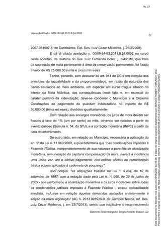 Apelação Cível n. 0026182-66.2013.8.24.0020
22
Gabinete Desembargador Sérgio Roberto Baasch Luz
2007.061907-5, de Curitibanos, Rel. Des. Luiz Cézar Medeiros, j. 25/3/2008).
E dá já citada apelação n. 0000484-83.2011.8.24.0002 no corpo
deste acórdão, de relatoria do Des. Luiz Fernando Boller, j. 5/4/2016, que trata
da supressão de mata pertencente à área de preservação permanente, foi fixado
o valor de R$ 25.000,00 (vinte e cinco mil reais).
Tenho, portanto, sem descurar do art. 944 do CC e em atenção aos
princípios da razoabilidade e da proporcionalidade, em razão da natureza dos
danos causados ao meio ambiente, em especial um curso d'água situado no
interior da Mata Atlântica, das consequências deste fato, e, em especial do
caráter punitivo da indenização, deve-se condenar o Município e a Criciúma
Construções ao pagamento do quantum indenizatório no importe de R$
30.000,00 (trinta mil reais), divididos igualitariamente.
Com relação aos encargos moratórios, os juros de mora devem ser
fixados à taxa de 1% (um por cento) ao mês, devendo ser cotados a partir do
evento danoso (Súmula n. 54, do STJ), e a correção monetária (INPC) a partir da
data do arbitramento.
De outro lado, em relação ao Município, necessária a aplicação do
art. 5º da Lei n. 11.960/2009, a qual determina que "nas condenações impostas à
Fazenda Pública, independentemente de sua natureza e para fins de atualização
monetária, remuneração do capital e compensação da mora, haverá a incidência
uma única vez, até o efetivo pagamento, dos índices oficiais de remuneração
básica e juros aplicados à caderneta de poupança".
Isso porque, "as alterações trazidas na Lei n. 9.494, de 10 de
setembro de 1997, com a redação dada pela Lei n. 11.960, de 29 de junho de
2009 - que uniformizou a atualização monetária e os juros incidentes sobre todas
as condenações judiciais impostas à Fazenda Pública -, possui aplicabilidade
imediata, inclusive em relação àquelas demandas ajuizadas anteriormente à
edição da novel legislação" (AC n. 2013.028925-9, de Campos Novos, rel. Des.
Luiz Cézar Medeiros, j. em 23/7/2013), sendo que inaplicável o reconhecimento
Paraconferirooriginal,acesseositehttps://esaj.tjsc.jus.br/esaj,informeoprocesso0026182-66.2013.8.24.0020ecódigoP0000000732WG.
Estedocumentofoiliberadonosautosem25/05/2017às09:28,écópiadooriginalassinadodigitalmenteporSERGIOROBERTOBAASCHLUZ.
fls. 27
 