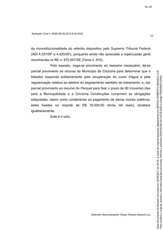 Apelação Cível n. 0026182-66.2013.8.24.0020
23
Gabinete Desembargador Sérgio Roberto Baasch Luz
da inconstitucionalidade do referido dispositivo pelo Supremo Tribunal Federal
(ADI 4.357/DF e 4.425/DF), porquanto ainda não apreciada a repercussão geral
reconhecida no RE n. 870.947/SE (Tema n. 810).
Pelo exposto, nega-se provimento ao reexame necessário; dá-se
parcial provimento ao recurso do Município de Criciúma para determinar que o
loteador responda solidariamente pela recuperação do curso d'água e pela
regularização relativa ao destino do esgotamento sanitário do loteamento; e, dar
parcial provimento ao recurso do Parquet para fixar o prazo de 90 (noventa) dias
para a Municipalidade e a Criciúma Construções cumprirem as obrigações
estipuladas, assim como condená-las ao pagamento de danos morais coletivos,
estes fixados no importe de R$ 30.000,00 (trinta mil reais), divididos
igualitariamente.
Este é o voto.
Paraconferirooriginal,acesseositehttps://esaj.tjsc.jus.br/esaj,informeoprocesso0026182-66.2013.8.24.0020ecódigoP0000000732WG.
Estedocumentofoiliberadonosautosem25/05/2017às09:28,écópiadooriginalassinadodigitalmenteporSERGIOROBERTOBAASCHLUZ.
fls. 28
 