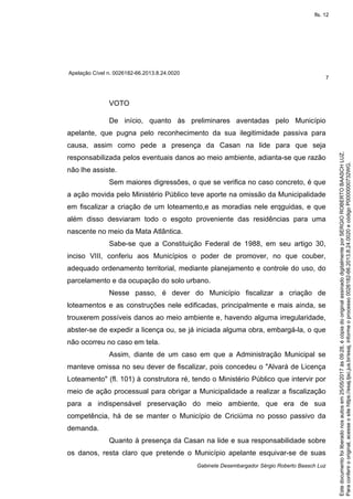 Apelação Cível n. 0026182-66.2013.8.24.0020
7
Gabinete Desembargador Sérgio Roberto Baasch Luz
VOTO
De início, quanto às preliminares aventadas pelo Município
apelante, que pugna pelo reconhecimento da sua ilegitimidade passiva para
causa, assim como pede a presença da Casan na lide para que seja
responsabilizada pelos eventuais danos ao meio ambiente, adianta-se que razão
não lhe assiste.
Sem maiores digressões, o que se verifica no caso concreto, é que
a ação movida pelo Ministério Público teve aporte na omissão da Municipalidade
em fiscalizar a criação de um loteamento,e as moradias nele erqguidas, e que
além disso desviaram todo o esgoto proveniente das residências para uma
nascente no meio da Mata Atlântica.
Sabe-se que a Constituição Federal de 1988, em seu artigo 30,
inciso VIII, conferiu aos Municípios o poder de promover, no que couber,
adequado ordenamento territorial, mediante planejamento e controle do uso, do
parcelamento e da ocupação do solo urbano.
Nesse passo, é dever do Município fiscalizar a criação de
loteamentos e as construções nele edificadas, principalmente e mais ainda, se
trouxerem possíveis danos ao meio ambiente e, havendo alguma irregularidade,
abster-se de expedir a licença ou, se já iniciada alguma obra, embargá-la, o que
não ocorreu no caso em tela.
Assim, diante de um caso em que a Administração Municipal se
manteve omissa no seu dever de fiscalizar, pois concedeu o "Alvará de Licença
Loteamento" (fl. 101) à construtora ré, tendo o Ministério Público que intervir por
meio de ação processual para obrigar a Municipalidade a realizar a fiscalização
para a indispensável preservação do meio ambiente, que era de sua
competência, há de se manter o Município de Criciúma no posso passivo da
demanda.
Quanto à presença da Casan na lide e sua responsabilidade sobre
os danos, resta claro que pretende o Município apelante esquivar-se de suas
Paraconferirooriginal,acesseositehttps://esaj.tjsc.jus.br/esaj,informeoprocesso0026182-66.2013.8.24.0020ecódigoP0000000732WG.
Estedocumentofoiliberadonosautosem25/05/2017às09:28,écópiadooriginalassinadodigitalmenteporSERGIOROBERTOBAASCHLUZ.
fls. 12
 
