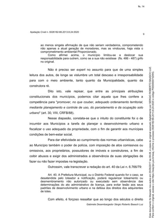 Apelação Cível n. 0026182-66.2013.8.24.0020
9
Gabinete Desembargador Sérgio Roberto Baasch Luz
ao menos singela afirmação de que não seriam verdadeiros, comprometendo
não apenas a atual geração de moradores, mas as vindouras, haja vista o
comprometimento ambiental Proporcionado.
Como afirmei acima, o município limitou-se a deslocar sua
responsabilidade para outrem, como se a sua não existisse (fls. 486 - 487) grifo
no original.
Não é preciso ser expert no assunto para que de uma simples
leitura dos autos, de longe se vislumbre um total descaso e irresponsabilidade
para com o meio ambiente, tanto quanto da Municipalidade, quanto da
construtora ré.
Dito isto, vale repisar, que entre as principais atribuições
constitucionais dos municípios, podemos citar aquela que lhes confere a
competência para "promover, no que couber, adequado ordenamento territorial,
mediante planejamento e controle de uso, do parcelamento e da ocupação solo
urbano" (art. 30, VIII, CRFB/88).
Nesse diapasão, constata-se que o intuito do constituinte foi o de
incumbir aos Municípios a tarefa de planejar o desenvolvimento urbano e
fiscalizar o uso adequado da propriedade, com o fim de garantir aos munícipes
condições de bem-estar social.
Para dar efetividade ao cumprimento das normas urbanísticas, cabe
ao Município também o poder de polícia, com imposição de atos comissivos ou
omissivos, aos proprietários, possuidores de imóveis e construtores, a fim de
coibir abusos e exigir dos administrados a observância de suas obrigações de
fazer ou não fazer impostas na legislação.
Outrossim, vale transcrever a redação do art. 40 da Lei n. 6.766/79:
Art. 40. A Prefeitura Municipal, ou o Distrito Federal quando for o caso, se
desatendida pelo loteador a notificação, poderá regularizar loteamento ou
desmembramento não autorizado ou executado sem observância das
determinações do ato administrativo de licença, para evitar lesão aos seus
padrões de desenvolvimento urbano e na defesa dos direitos dos adquirentes
de lotes.
Com efeito, é forçoso ressaltar que ao longo dos séculos o direito
Paraconferirooriginal,acesseositehttps://esaj.tjsc.jus.br/esaj,informeoprocesso0026182-66.2013.8.24.0020ecódigoP0000000732WG.
Estedocumentofoiliberadonosautosem25/05/2017às09:28,écópiadooriginalassinadodigitalmenteporSERGIOROBERTOBAASCHLUZ.
fls. 14
 