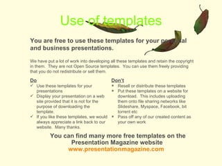 Use of templates You are free to use these templates for your personal and business presentations. Do Use these templates for your presentations Display your presentation on a web site provided that it is not for the purpose of downloading the template. If you like these templates, we would always appreciate a link back to our website.  Many thanks. Dont Resell or distribute these templates Put these templates on a website for download.  This includes uploading them onto file sharing networks like ݺߣshare, Myspace, Facebook, bit torrent etc Pass off any of our created content as your own work You can find many more free templates on the Presentation Magazine website  www.presentationmagazine.com   We have put a lot of work into developing all these templates and retain the copyright in them.  They are not Open Source templates.  You can use them freely providing that you do not redistribute or sell them. 