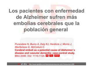 Los pacientes con enfermedad de Alzheimer sufren más embolias cerebrales que la población general  Purandare N, Burns A, Daly KJ, Hardicre J, Morris J, Macfarlane G, McCollum C.   Cerebral emboli as a potential cause of Alzheimer´s disease and vascular dementia: case-control study.  BMJ 2006; 332: 1119-1124.  AP  al día   [  http://www.apaldia.com/resumenes/resumen.php?idresumen=266   ] 
