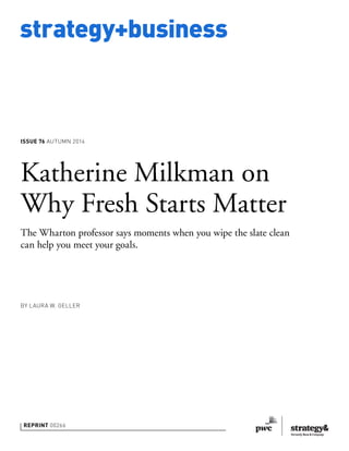 strategy+business 
ISSUE 76 AUTUMN 2014 
Katherine Milkman on 
Why Fresh Starts Matter 
The Wharton professor says moments when you wipe the slate clean 
can help you meet your goals. 
BY LAURA W. GELLER 
REPRINT 00266 
 