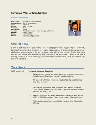 1 -
Curriculum Vitae of Ishan Gamlath
Personal Information
Career objective
I am a self-motivated fast learner and a competent team player who is confident,
technically proficient and flexible. I have gained business and IT understanding under many
challenging environments. I like to complete tasks with a very creative finish. Searching
efficient procedures and, introducing new tools are in my work style. I want to become a
leading character in the IT industry, with many creative innovations, that will improve the
global IT standards.
Work History
2009 up to 2012 Freelance Network Specialist
 Network maintenance activities: Experience with wireless router
installation/configuration, network troubleshooting.
 PC support activities: Hardware troubleshooting, data backup
and data recovery
 Installation experience with, windows 2003 server, windows
2008 server, windows XP, windows 7, Mac OS, Red Hat, Centos,
Fedora, Backtrack, etc.
 Graphic designing activities: Designing experience with, Adobe
(CS3 to CS5) Photoshop, Flash, Dreamviewer, Illustrator, etc.
 Video editing experience with Adobe Premiere Pro, Adobe After
Effects
Full name : Ishan Madusanka Gamalath
Date of birth :
Age:
21st
of January 1988
25 years
NIC No : 880213318 V
Gender : Male
Civil status : Single
Address : No.50, Old Kesbawa Road, Nugegoda, Sri Lanka.
Phone : +94112819932
Mobile :
Email:
+94775876197
ishankoka@gmail.com
 