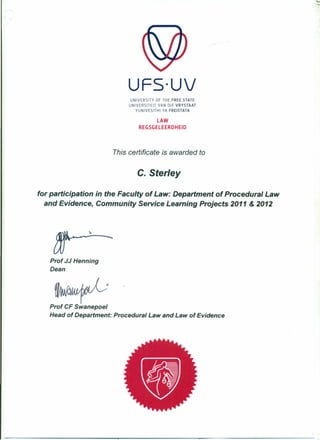 ..•
UFS·UV
UNIVERSITY OF THE FREE STATE
UNIVERSITEIT VAN DIE VRVSTAAT
YUNIVESITHI YA FREISTATA
LAW
REGSGELEERDHEID
This certificate is awarded to
c. Steriey
for participation in the Faculty of Law: Department of Procedural Law
and Evidence, Community Service Learning Projects 2011 & 2012
Prof JJ Henning
Dean
Prof CF Swanepoel
Head of Department: Procedural Law and Law of Evidence
1
 