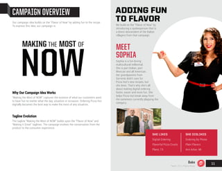 CAMPAIGN OVERVIEW
Why Our Campaign Idea Works
“Making the Most of NOW” captures the essence of what our customers want:
to have fun no matter what the day, situation or occasion. Ordering Pizza Hut
digitally becomes the best way to make the most of any situation.
Tagline Evolution
The tagline “Making the Most of NOW” builds upon the “Flavor of Now” and
“Making it Great” taglines. The campaign evolves the conversation from the
product to the consumer experience.
Our campaign idea builds on the "Flavor of Now" by adding fun to the recipe.
To express this idea, our campaign is:
MAKING THE MOST OF
NOW
ADDING FUN
TO FLAVOR
We build on the "Flavor of Now" by
introducing a spokesperson that is
a direct descendent of the Italian
villagers from that campaign.
MEET
SOPHIA
Sophia is a fun-loving
multicultural millennial.
She is part Italian, part
Mexican and all American.
Her grandparents from
Sorrento didn’t care for
Pizza Hut’s new recipes, but
she does. That’s why she’s all
about making digital ordering
faster, easier and more fun. She
helps Pizza Hut break away from
the sameness currently plaguing the
category.
SHE LIKES
Digital Ordering
Flavorful Pizza Crusts
Plano, TX
SHE DISLIKES
Ordering By Phone
Plain Flavors
Ann Arbor, MI
Bake
Team 151 | Plans Book
11
 