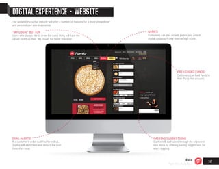 DIGITAL EXPERIENCE - WEBSITE
PAIRING SUGGESTIONS
Sophia will walk users through the expansive
new menu by offering pairing suggestions for
every topping.
"MY USUAL" BUTTON
Users who always like to order the same thing will have the
option to set up their “My Usual” for faster checkout.
PRE-LOADED FUNDS
Customers can load funds to
their Pizza Hut account.
DEAL ALERTS
If a customer’s order qualifies for a deal,
Sophia will alert them and deduct the cost
from their total.
The updated Pizza Hut website will offer a number of features for a more streamlined
and personalized user experience.
GAMES
Customers can play arcade games and unlock
digital coupons if they reach a high score.
Bake
Team 151 | Plans Book
12
 