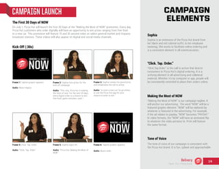 The First 30 Days of NOW
On July 1, Pizza Hut will launch the first 30 Days of the “Making the Most of NOW” promotion. Every day,
Pizza Hut customers who order digitally will have an opportunity to win prizes ranging from free food
to a new car. This promotion will feature 15 and 30 second video on select general market and Hispanic
broadcast stations. These videos will also appear on digital and social media channels.
CAMPAIGN LAUNCH
“Click. Tap. Order.”
“Click.Tap.Order” is the call to action that directs
consumers to Pizza Hut’s digital ordering. It is a
unifying element in all advertising and collateral
material. Whether it’s by computer or app, people will
be consistently reminded to place their orders online.
Making the Most of NOW
“Making the Most of NOW” is our campaign tagline. It
will anchor our advertising. The word “NOW” will be a
featured graphic element. “NOW” will be replaced by
whatever is featured in the advertising. For example,
if the ad relates to payday, “NOW” becomes “PAYDAY.”
In video formats, the “NOW” will have an animated flip
to whatever the video pertains to. Print will feature
the same format.
Sophia
Sophia is an extension of the Pizza Hut brand from
her black and red colored outfit, to her employee
nametag. She exists to facilitate online ordering and
is a consistent element in all communication.
CAMPAIGN
ELEMENTS
Tone of Voice
The tone of voice of our campaign is consistent with
the Pizza Hut brand. It is fun, upbeat and approachable.
Frame 1: Tagline graphic appears.
Audio: Music begins.
Frame 2: Sophia lists prizes for the
kick-off campaign.
Audio: “This July, Pizza hut is making
the most of now. For the next 30 days,
every digital order is a chance to win…
free food, game consoles, cash…”
Frame 3: Sophia reveals the grand prize,
and establishes the call to action.
Audio: “or even a new car! So go online,
or use the Pizza Hut app for your
chance to enter to win.”
Frame 4: Click. Tap. Order.
Audio: “Click. Tap. Order.”
Frame 5: Sophia signs off.
Audio: “Pizza Hut, Making the Most of
NOW.”
Frame 6: Tagline graphic appears.
Audio: Music ends.
Kick-Off (:30s)
Delivery
Team 151 | Plans Book
14
 