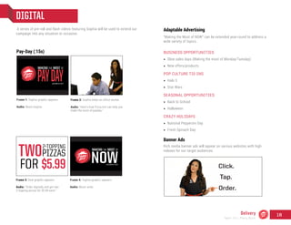 DIGITAL
A series of pre-roll and flash videos featuring Sophia will be used to extend our
campaign into any situation or occasion.
Frame 1: Tagline graphic appears.
Audio: Music begins.
Frame 2: Sophia helps an office worker.
Audio: “Here’s how Pizza Hut can help you
make the most of payday.”
Frame 3: Deal graphic appears.
Audio: “Order digitally and get two
2-topping pizzas for $5.99 each.”
Frame 4: Tagline graphic appears.
Audio: Music ends.
Adaptable Advertising
“Making the Most of NOW” can be extended year-round to address a
wide variety of topics.
BUSINESS OPPORTUNITIES
•	 Slow sales days (Making the most of Monday/Tuesday)
•	 New offers/products
POP CULTURE TIE-INS
•	 Halo 5
•	 Star Wars
SEASONAL OPPORTUNITIES
•	 Back to School
•	 Halloween
CRAZY HOLIDAYS
•	 National Pepperoni Day
•	 Fresh Spinach Day
Banner Ads
Rich media banner ads will appear on various websites with high
indexes for our target audiences.
Pay-Day (:15s)
Delivery
Team 151 | Plans Book
16
 
