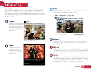 Instagram
Used by 53% of women aged 18-34, Instagram is an ideal platform to
involve Sophia. Here, she can post selfies, interact with pop culture and
introduce LTOs.
Pinterest
Used by 42% of adult women, Pinterest is the best platform for appealing
to millennial moms. Users can win a free family pizza pack by making a
board showing how they like to make the most of their family night.
YouTube
Appealing to men aged 18-24, Pizza Hut’s YouTube channel will feature
user-generated content by consumers with their unique ways to make the
most of now. We will invite those with the best submissions to create an
original video for our page, with Sophia joining in on the action.
SOCIAL MEDIA
According to Mintel, Pizza Hut has more social media followers than Domino’s
and Papa John’s combined, yet Pizza Hut lags in converting these followers to
digital ordering. Our plan is to use “#makingthemostofnow” in all social media
while tailoring our message to take advantage of each platform’s unique strengths.
Sophia’s fun and engaging personality will help move consumers from conversation
to digital ordering.
Twitter
We will use Twitter to connect Pizza Hut to news and trends relevant to
our targets through timely tweets paired with LTOs.
Facebook
As the most used social media
platform, and the number one
purchase influencer for 47% of
Americans, Facebook is most
suitable for the widest range
of content.
Tumblr
Tumblr is irreverent with
a strong 18-24 appeal,
representing an opportunity
to show off our campaign’s
humorous side.
30
31
32
33
34
35
35
Delivery
Team 151 | Plans Book
17
 
