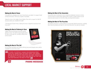 LOCAL MARKET SUPPORT
Making the Most of The Call
Pre-recorded messages with Sophia offering discounted digital orders will be
available for use at every store.
HI THERE, I’M SOPHIA! THANKS FOR ORDERING FROM
PIZZA HUT. WANNA SAVE 10% RIGHT NOW? JUST ORDER
ONLINE OR ON OUR APP AND ENTER THE CODE "GODIGITAL"
AT CHECKOUT. IT’S FAST, EASY, AND PRECISE SO THAT YOU
CAN KEEP MAKING THE MOST OF NOW.
PHONE MESSAGE
Making the Most of Home
To localize the campaign even more, franchisees can adapt it to support local
schools and events. Here are a couple of examples:
“Make the most of the Dallas County Walk-a-Thon with a coupon for half-off
any pizza when you complete the walk!”
“The Mountain Pointe Pride is making the most of playoffs! Good luck from
Pizza Hut!”
Making the Most of The Pizza Box
The classic pizza box is a great medium to encourage digital conversion. A weekly
flyer featuring Sophia and specific store-level discounts can also be included.
Making the Most of Ordering In-Store
Tablets offering immediate discounts will be
placed in-store. This will increase digital orders
for dine-in and take-out, as well as relieve lines
at the counter.
Making the Most of Our Associates
To promote team involvement, we’ve created an employee incentive contest.
The first store to convert their digital orders to 80% or higher will win an all-
expenses-paid vacation to Sorrento, Italy, accompanied by Sophia.
Delivery
Team 151 | Plans Book
21
 