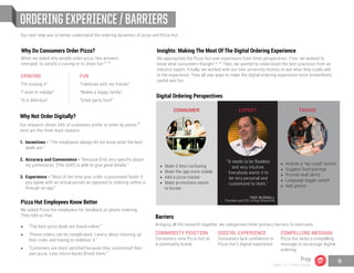 ORDERING EXPERIENCE / BARRIERS
Why Do Consumers Order Pizza?
When we asked why people order pizza, two answers
emerged: to satisfy a craving or to share fun.
Why Not Order Digitally?
Our research shows 34% of customers prefer to order by phone.
Here are the three main reasons:
1.	 Incentives - “The employees always let me know what the best 	
	 deals are.”
2.	Accuracy and Convenience - “Because [I’m] very specific about 	
	 my preferences. [The staff] is able to give good details.”
3.	Experience - “Most of the time your order is processed faster if 	
	 you speak with an actual person as opposed to ordering online or 	
	 through an app.”
Pizza Hut Employees Know Better
We asked Pizza Hut employees for feedback on phone ordering.
They told us that:
•	 “The best pizza deals are found online.”
•	 “Phone orders can be complicated. I worry about messing up
their order and having to redeliver it.”
•	 “Customers are more satisfied because they customized their
own pizza. Less return-backs [from] them.”
Insights: Making The Most Of The Digital Ordering Experience
We approached the Pizza Hut user experience from three perspectives. First, we wanted to
know what consumers thought. Then, we wanted to understand the best practices from an
industry expert. Finally, we worked with our own university techies to see what they could add
to the experience. They all saw ways to make the digital ordering experience more streamlined,
useful and fun.
Our next step was to better understand the ordering dynamics of pizza and Pizza Hut.
CRAVING
“I’m craving it”
“I want to indulge”
“It is delicious”
FUN
“Celebrate with my friends”
“Makes a happy family”
“Great party food”
•	 Make it less confusing
•	 Make the app more stable
•	 Add a pizza tracker
•	 Make promotions easier
	 to locate
COMMODITY POSITION
Consumers view Pizza Hut as
a commodity brand.
DIGITAL EXPERIENCE
Consumers lack confidence in
Pizza Hut’s digital experience.
COMPELLING MESSAGE
Pizza Hut lacks a compelling
message to encourage digital
ordering.
Barriers
Bringing all the research together, we categorized three primary barriers to overcome.
CONSUMER
•	 Include a “my usual” button
•	 Suggest food pairings
•	 Provide deal alerts
•	 Language toggle switch
•	 Add games
TECHIE
“It needs to be flawless
and very intuitive.
Everybody wants it to
be very personal and
customized to them.”
EXPERT
TROY BURWELL
President and CEO, 4 Guys Interactive
Digital Ordering Perspectives
22, 23
24
25, 26
Prep
Team 151 | Plans Book
9
 