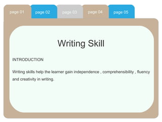 page 01        page 02         page 03      page 04        page 05




                              Writing Skill
 INTRODUCTION


 Writing skills help the learner gain independence , comprehensibility , fluency
 and creativity in writing.
 