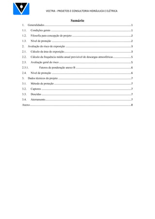 VECTRA - PROJETOS E CONSULTORIA HIDRÁULICA E ELÉTRICA
Sumário
1. Generalidades.......................................................................................................................1
1.1. Condições gerais ..............................................................................................................1
1.2. Filosofia para concepção de projeto .................................................................................2
1.3. Nível de proteção .............................................................................................................2
2. Avaliação do risco de exposição ..........................................................................................3
2.1. Cálculo da área de exposição............................................................................................3
2.2. Cálculo da frequência média anual previsível de descargas atmosféricas.........................5
2.3. Avaliação geral do risco ...................................................................................................5
2.3.1. Fatores de ponderação anexo B ............................................................................6
2.4. Nível de proteção .............................................................................................................6
3. Dados técnicos do projeto ....................................................................................................7
3.1. Método de proteção..........................................................................................................7
3.2. Captores ...........................................................................................................................7
3.3. Descidas ...........................................................................................................................7
3.4. Aterramento......................................................................................................................7
Anexo...........................................................................................................................................8
 
