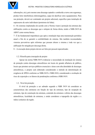 VECTRA - PROJETOS E CONSULTORIA HIDRÁULICA E ELÉTRICA
2
subestações, etc), pois mesmo uma descarga captada e conduzida a terra com segurança,
produz forte interferência eletromagnética, capaz de danificar estes equipamentos. Para
sua proteção, deverá ser contratado um projeto adicional, específico para instalação de
supressores de surto individuais (protetores de linha).
6 - Os sistemas implantados de acordo com a Norma visam à proteção da estrutura das
edificações contra as descargas que a atinjam de forma direta, tendo a NBR-5419 da
ABNT como norma básica.
7 - É de fundamental importância que após a instalação haja uma manutenção periódica
anual a fim de se garantir a confiabilidade do sistema. São também recomendadas
vistorias preventivas após reformas que possam alterar o sistema e toda vez que a
edificação for atingida por descarga direta.
8 – A execução deste projeto devera ser feito por pessoal especializado.
1.2. Filosofia para concepção de projeto
Apesar da norma NBR-5419 evidenciar a necessidade da instalação de sistema
de proteção contra descargas atmosféricas em locais de grande afluência de público,
locais que prestam serviços públicos essenciais e áreas com alta densidade de descargas
atmosféricas, o projeto será elaborado considerando o método de determinação de
exigência de SPDA conforme as NBR-5419 e NBR-5410, considerando a avaliação de
risco de exposição e os fatores de ponderações conforme a NBR-5419.
1.3. Nível de proteção
O nível de proteção a ser adotado segundo a NBR 5419 irá considerar as
características das estruturas em função do tipo da estrutura, tipo de ocupação da
estrutura, tipo de construção da estrutura, conteúdo da estrutura e efeitos das descargas
atmosféricas, localidade da estrutura, e ainda considerar a topografia da região e o
índice ceráunico da região.
 
