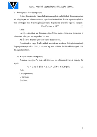 VECTRA - PROJETOS E CONSULTORIA HIDRÁULICA E ELÉTRICA
3
2. Avaliação do risco de exposição
O risco de exposição é calculado considerando a probabilidade de uma estrutura
ser atingida por um raio em um ano é o produto da densidade de descargas atmosféricas
para a terra pela área de exposição equivalente da estrutura, conforme equação a seguir:
(1)
Onde:
Ng: É a densidade de descargas atmosféricas para a terra, que representa o
número de raios para a terra por km² por ano;
Ae: É a área de exposição equivalente da edificação.
Consultando o grupo de eletricidade atmosférica na página do instituto nacional
de pesquisas espaciais – INPE, o valor de Ng para a cidade de Novo Hamburgo é 7,31
descagas/(ano.km²).
2.1. Cálculo da área de exposição
A área de exposição Ae para o edifício pode ser calculada através da equação 2 a
seguir:
(2)
Onde,
C=comprimento;
L=Largura;
H=Altura.
 