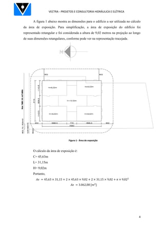 VECTRA - PROJETOS E CONSULTORIA HIDRÁULICA E ELÉTRICA
4
Figura 1 - Área de exposição
A figura 1 abaixo mostra as dimensões para o edifício a ser utilizada no cálculo
da área de exposição. Para simplificação, a área de exposição do edifício foi
representado retangular e foi considerada a altura de 9,02 metros na projeção ao longo
de suas dimensões retangulares, conforme pode ver na representação tracejada.
O cálculo da área de exposição é:
C= 45,63m
L= 31,15m
H= 9,02m
Portanto,
 