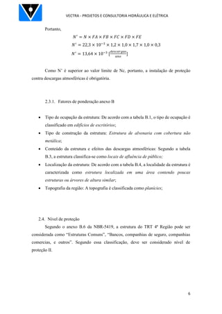 VECTRA - PROJETOS E CONSULTORIA HIDRÁULICA E ELÉTRICA
6
Portanto,
Como N’ é superior ao valor limite de Nc, portanto, a instalação de proteção
contra descargas atmosféricas é obrigatória.
2.3.1. Fatores de ponderação anexo B
 Tipo de ocupação da estrutura: De acordo com a tabela B.1, o tipo de ocupação é
classificado em edifícios de escritórios;
 Tipo de construção da estrutura: Estrutura de alvenaria com cobertura não
metálica;
 Conteúdo da estrutura e efeitos das descargas atmosféricas: Segundo a tabela
B.3, a estrutura classifica-se como locais de afluência de público;
 Localização da estrutura: De acordo com a tabela B.4, a localidade da estrutura é
caracterizada como estrutura localizada em uma área contendo poucas
estruturas ou árvores de altura similar;
 Topografia da região: A topografia é classificada como planícies;
2.4. Nível de proteção
Segundo o anexo B.6 da NBR-5419, a estrutura do TRT 4ª Região pode ser
considerada como “Estruturas Comuns”, “Bancos, companhias de seguro, companhias
comercias, e outros”. Segundo essa classificação, deve ser considerado nível de
proteção II.
 