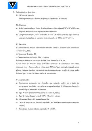 VECTRA - PROJETOS E CONSULTORIA HIDRÁULICA E ELÉTRICA
7
3. Dados técnicos do projeto
3.1. Método de proteção
Será implementado o método de proteção tipo Gaiola de Faraday.
3.2. Captores
a) Serão instaladas barra chatas de alumínio com dimensões Ø7/8"x1/8"x3,00m ao
longo do perímetro sobre a platibanda da cobertura;
b) Complementarmente, serão instalados a cada 7,5 metros captores tipo terminal
aéreo em barra chata de alumínio com dimensões h=0,60m x 3/4" x 3/16".
3.3. Descidas
a) Constituída de descida tipo externa em barra chata de alumínio com dimensões
Ø7/8"x1/8"x3,00m;
b) Número de descidas: 20;
c) Espaçamento aproximado: 10 a 14 metros
d) Proteção através de eletroduto de PVC com dimensões 1" x 3m;
e) Em todas as descidas serão instalados terminais de compressão em cobre
estanhado com 1 furo p/ cabo de cobre seção 50,0mm² para transição/inspeção entre
a barra chata de alumínio proveniente da descidas externa e o cabo de cobre seção
50,0mm² para a conexão com a malha de aterramento.
3.4. Aterramento
a) Aterramento composto por eletrodos não naturais (cobre nú e haste de
aterramento) instalados enterrados a uma profundidade de 60,0cm em forma de
anel na região perimetral do edifício;
b) Tipo do cabo de aterramento: cobre nú seção 50,0mm²;
c) Tipo de Haste: Copperweld, Ø 5/8" x 3,0m, 254 micras;
d) Número de Hastes: 01 para cada descida;
e) Caixa de inspeção em alvenaria medindo (30x30x40)cm com tampa de concreto
e dreno;
f) Resistência ôhmica máxima esperada: 10 OHMS.
 