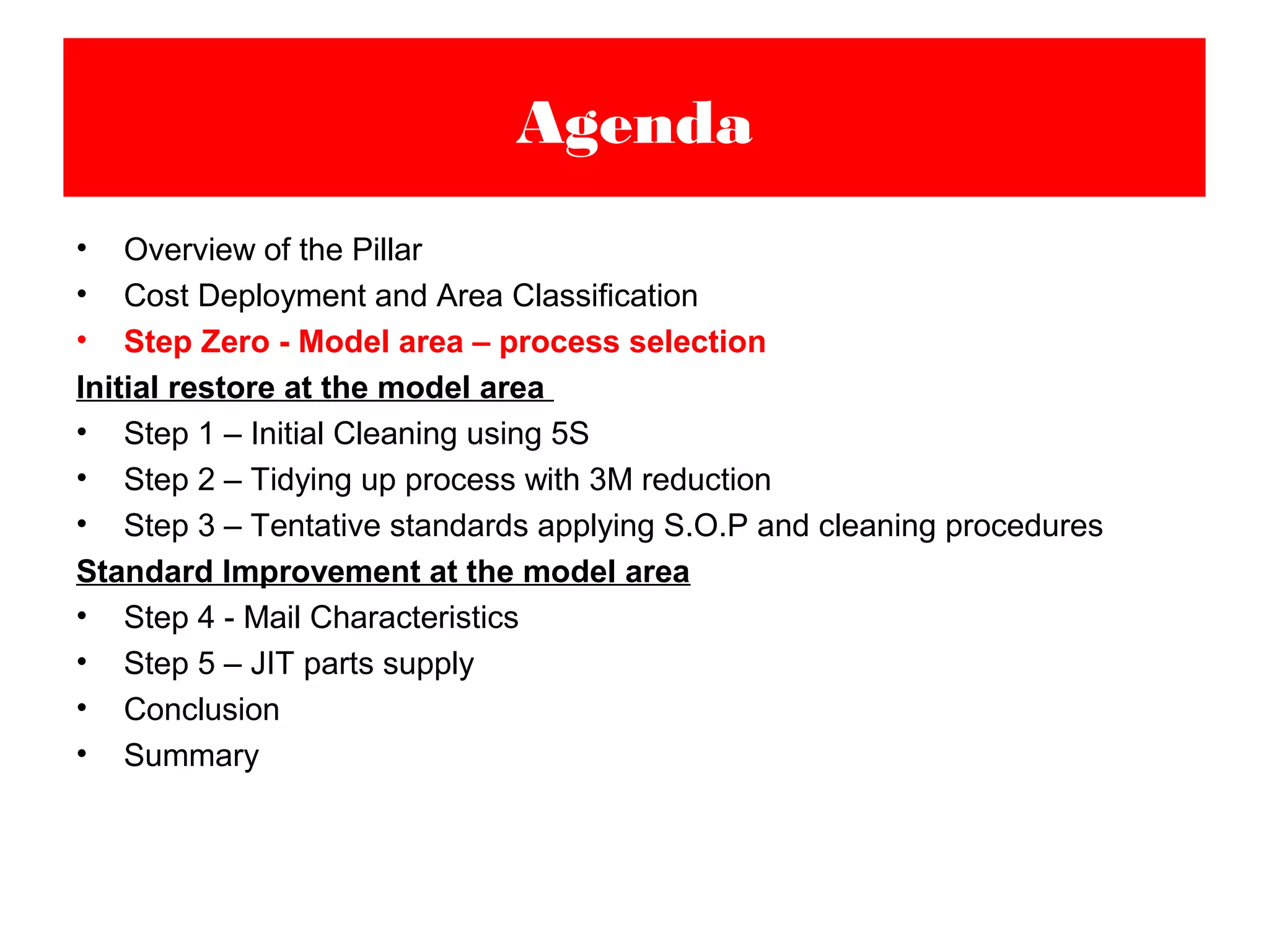 • Overview of the Pillar
• Cost Deployment and Area Classification
• Step Zero - Model area – process selection
Initial restore at the model area
• Step 1 – Initial Cleaning using 5S
• Step 2 – Tidying up process with 3M reduction
• Step 3 – Tentative standards applying S.O.P and cleaning procedures
Standard Improvement at the model area
• Step 4 - Mail Characteristics
• Step 5 – JIT parts supply
• Conclusion
• Summary
Agenda
 