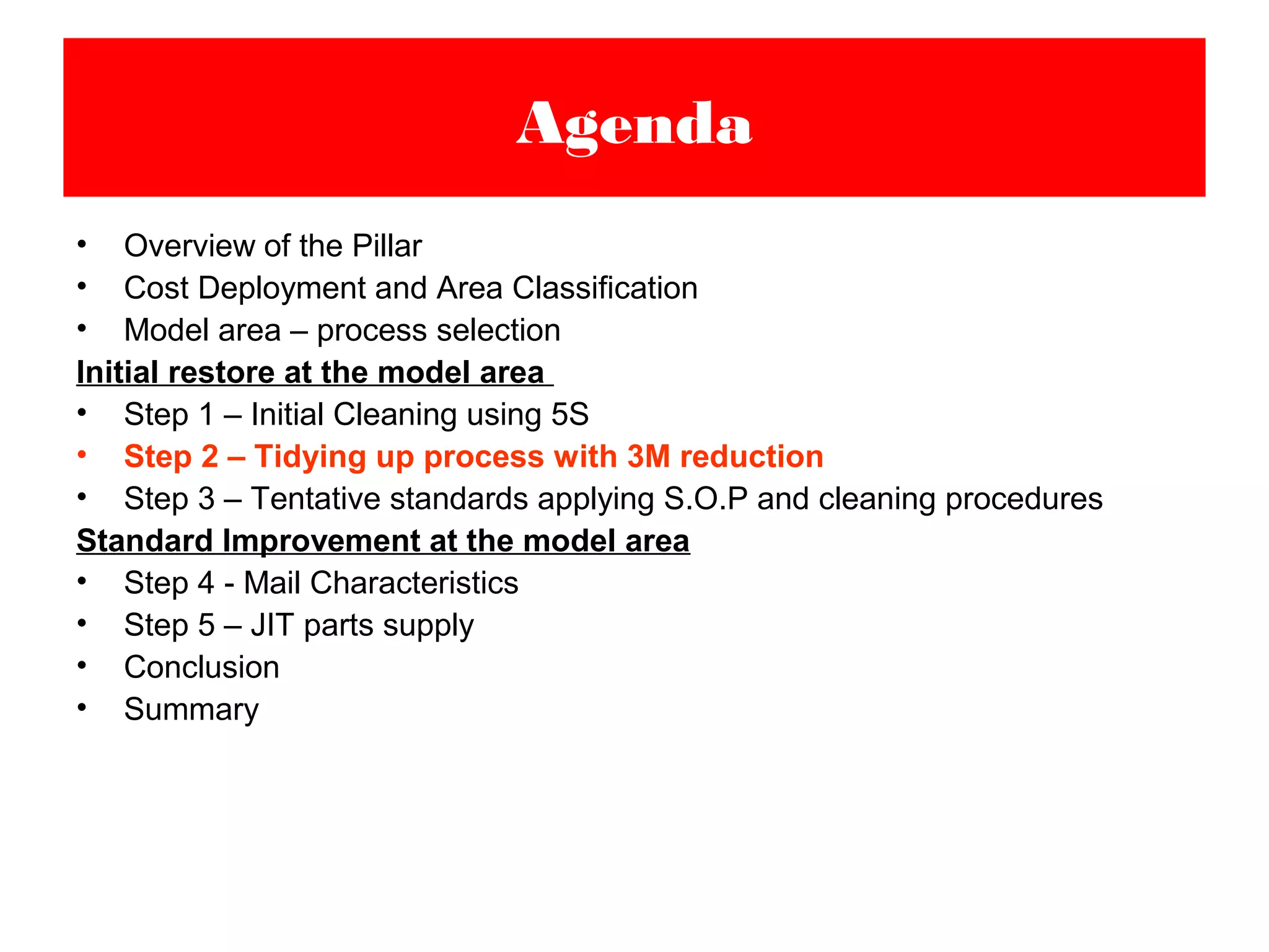 • Overview of the Pillar
• Cost Deployment and Area Classification
• Model area – process selection
Initial restore at the model area
• Step 1 – Initial Cleaning using 5S
• Step 2 – Tidying up process with 3M reduction
• Step 3 – Tentative standards applying S.O.P and cleaning procedures
Standard Improvement at the model area
• Step 4 - Mail Characteristics
• Step 5 – JIT parts supply
• Conclusion
• Summary
Agenda
 