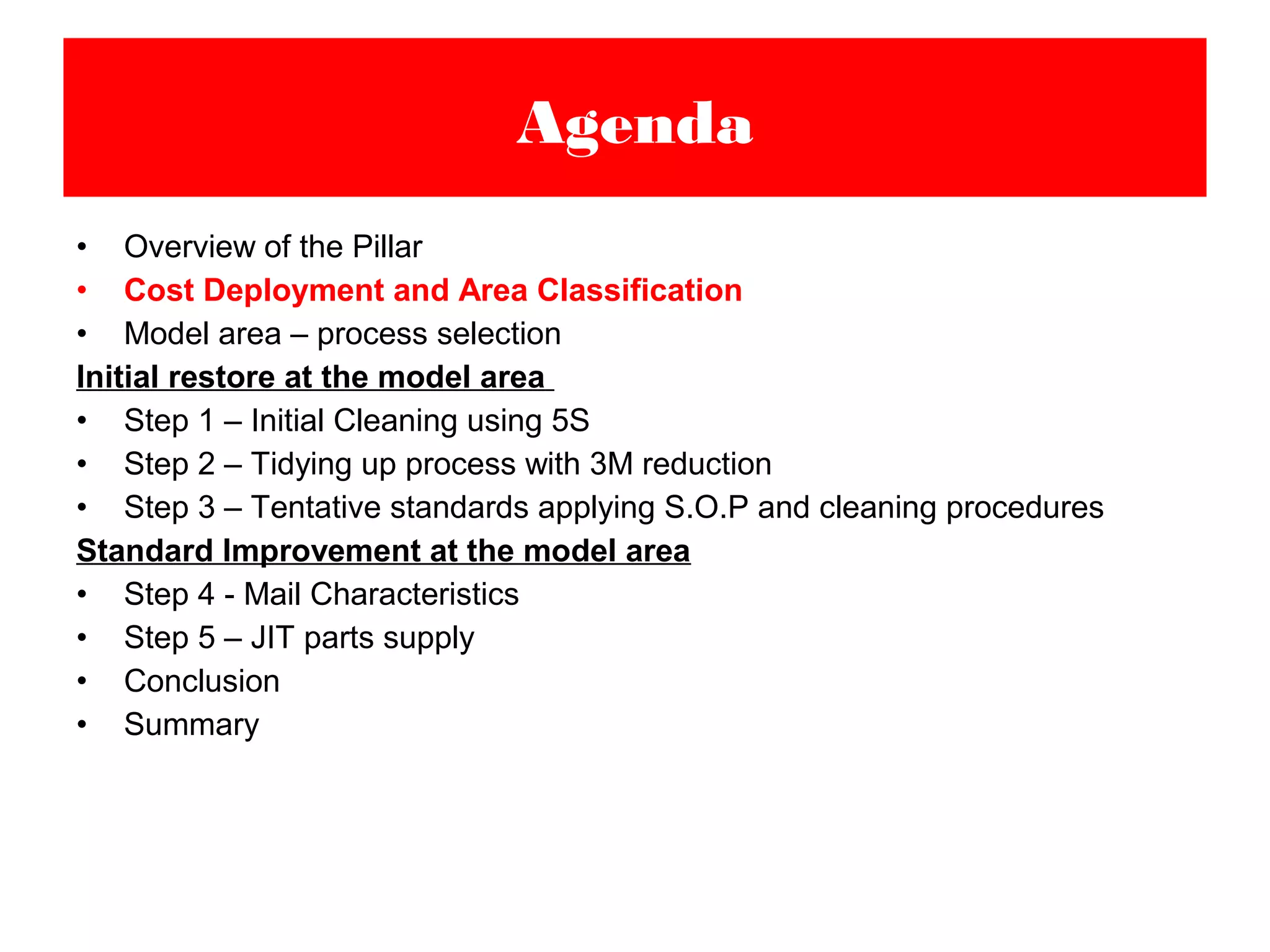 • Overview of the Pillar
• Cost Deployment and Area Classification
• Model area – process selection
Initial restore at the model area
• Step 1 – Initial Cleaning using 5S
• Step 2 – Tidying up process with 3M reduction
• Step 3 – Tentative standards applying S.O.P and cleaning procedures
Standard Improvement at the model area
• Step 4 - Mail Characteristics
• Step 5 – JIT parts supply
• Conclusion
• Summary
Agenda
 