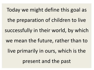 Today we might define this goal as
the preparation of children to live
successfully in their world, by which
we mean the future, rather than to
live primarily in ours, which is the
present and the past
 