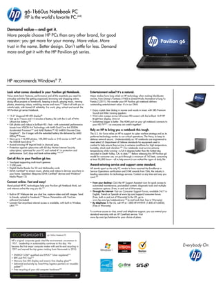 g6-1b60us Notebook PC
HP is the world's favorite PC.(44)
HP recommends Windows®
7.
Demand value—and get it.
More people choose HP PCs than any other brand, for good
reason: you get more for your money. More value. More
trust in the name. Better design. Don’t settle for less. Demand
more and get it with the HP Pavilion g6 series.
g6-1b60us Notebook PC
HP’s original corporate goals cited the environment; uncommon in
1957. Leadership in sustainability continues to this day. We
became the first major computer maker with end-to-end recycling in
1997 and earned the top green ranking from Newsweek in 2010.
• ENERGY STAR®
qualified and EPEAT®
Silver registered(33)
• BFR and PVC free(23)
• Mercury-free LED display and arsenic-free display glass(46)
• Delivered exclusively by SmartWay logistics partners on reusable
pallets(47)
• Free recycling of your old computer hardware(48)
Please recycle your computing hardware and printing supplies.
Find out how at our website.
Look what comes standard in your Pavilion g6 Notebook.
Value starts here! Features, performance and all the essentials you need for
everyday activities like getting organized, browsing and shopping online,
doing office projects or homework, keeping in touch, playing music, viewing
photos, streaming videos, watching movies and more.(15)
Take it all with you in
colorful style, with famed HP reliability. For work, play, school and social: the
HP Pavilion g6 series Notebook.
• 15.6” diagonal HD LED display(8)
• Get up to 7 hours and 15 minutes of battery life with the 6-cell 47WHr
Lithium-Ion battery.(28)
• Edit photos and videos in brilliant HD—fast—with automated performance
boosts from VISION A4 Technology with AMD Dual-Core A4-3300M
Accelerated Processor(3a)
and AMD Radeon™ HD 6480G Discrete-Class
Graphics(6)
. Do it longer with the extended battery life delivered by AMD
AllDay™ Power.
• Store up to 116,000 photos, 105,000 tracks or 210 movies in HD(8)
with
the 500GB hard drive.(29)
• Award-winning HP Imprint finish in charcoal gray.
• Protection against cybercrime with 60-day Norton Internet Security
subscription; optimized for your PC and ranked #1 in protection and
performance. Surf, shop and bank online safely.(19b) (49)
Get all this in your Pavilion g6 too.
• Touchpad supporting multi-touch gestures
• 3 USB ports
• Digital Media Reader for SD and Multimedia cards
• DLNA Certified®
to stream music, photos and videos to devices anywhere in
your home. Seamless! (Requires DLNA Certified®
devices and Windows®
Media Player 12)
Connect online. Fast and easy!
Hand-picked HP PC technologies help your Pavilion g6 Notebook think, act
and interact online the way you do.(15)
• Built-in HP Webcam lets you chat live, capture video and still images. Send
to friends, upload to Facebook.(15)
Bonus: Personalize with YouCam
software! (included)
• Connect fast anywhere internet access is available, with built-in Wireless
LAN.(10b)
Entertainment value? It’s a natural.
Major studios have long relied on HP technology when making blockbuster
movies, from Disney’s Fantasia (1940) to DreamWorks Animation’s Kung Fu
Panda 2 (2011). No wonder your HP Pavilion g6 notebook delivers
outstanding entertainment value: it’s in our DNA.
• Enjoy crystal clear dialog in movies and vocals in music with SRS Premium
Sound and Altec Lansing speakers.
• Vivid color sweeps across full-screen HD content with the brilliant 16:9 HP
BrightView display. Dive in!
• Sometimes bigger is better. The HDMI port on your g6 notebook connects to
your HD-TV(43)
—so everyone can watch together!
Rely on HP to bring you a notebook this tough.
The U.S. Air Force relies on HP to support its cyber warfare strategy and as its
preferred technology vendor to run critical operations. The Navy, to keep its
defense network secure. Understandably so: HP notebooks are engineered to
meet select US Department of Defense standards for equipment used in
combat to help ensure they survive in extreme conditions for high temperature,
humidity, shock and vibration.(50)
Our notebooks must survive extreme
temperatures while running—a full 6 degrees hotter than the hottest day
recorded in Death Valley, CA, to date.(51)
Before releasing this HP Pavilion g6
model for consumer use, we put it through a minimum of 140 tests, consuming
at least 95,000 hours—all to help ensure it can outlast the rigors of daily life.
Award-winning service and support come standard.
HP stands apart as the only PC vendor to have received the Excellence in
Service Operations certification and STAR awards from TSIA, the industry’s
leading association for technology services. Contact us any time and way you
want.(32)
• From your desktop: Click the HP Support Assistant icon for quick access to
automated maintenance, preinstalled content, diagnostic tools and multiple
assistance options. (Free, in and out of Warranty)
• Through the internet: Visit our Consumer Support Forum, available 24/7 in
English, French or Spanish at www.hp.com/support/consumer-forum.
(Free, both in and out of Warranty) In the US, go to
www.hp.com/go/notebookcare.(15)
(e-mail and chat, free in Warranty)
• By telephone: In the US, call HP at 1.800.HP.INVENT (1.800.474.6836).
(Free in Warranty)
To continue access to chat, email and telephone support, you can extend your
standard warranty with an HP CarePack service. Visit
www.hp.com/go/totalcare for your choice of plans.
 