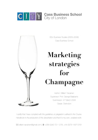BSc Business Studies (2005–2008)
Cass Business School
Marketing
strategies
for
Champagne
Author: William Tarvainen
Supervisor: Prof. George Balabanis
Submission: 27 March 2008
Grade: Distinction
I certify that I have complied with the guidelines on plagiarism outlined in the Course
Handbook in the production of this dissertation and that it is my own, unaided work.
! william.tarvainen@gmail.com | " +358 (0)40 721 1276, +44 (0)79 1497 0781
 