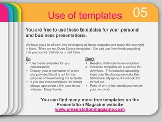 05Use of templates
You are free to use these templates for your personal
and business presentations.
Do
 Use these templates for your
presentations
 Display your presentation on a web
site provided that it is not for the
purpose of downloading the template.
 If you like these templates, we would
always appreciate a link back to our
website. Many thanks.
Don’t
 Resell or distribute these templates
 Put these templates on a website for
download. This includes uploading
them onto file sharing networks like
Slideshare, Myspace, Facebook, bit
torrent etc
 Pass off any of our created content as
your own work
You can find many more free templates on the
Presentation Magazine website
www.presentationmagazine.com
We have put a lot of work into developing all these templates and retain the copyright
in them. They are not Open Source templates. You can use them freely providing
that you do not redistribute or sell them.
 