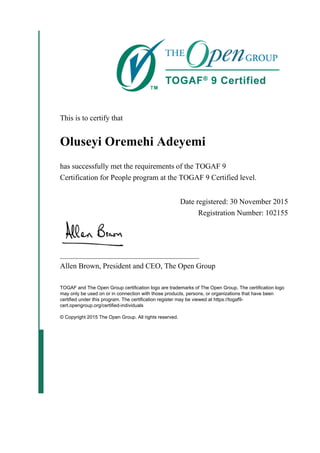 This is to certify that
Oluseyi Oremehi Adeyemi
has successfully met the requirements of the TOGAF 9
Certification for People program at the TOGAF 9 Certified level.
Date registered: 30 November 2015
Registration Number: 102155
_____________________________________
Allen Brown, President and CEO, The Open Group
TOGAF and The Open Group certification logo are trademarks of The Open Group. The certification logo
may only be used on or in connection with those products, persons, or organizations that have been
certified under this program. The certification register may be viewed at https://togaf9-
cert.opengroup.org/certified-individuals
© Copyright 2015 The Open Group. All rights reserved.
 