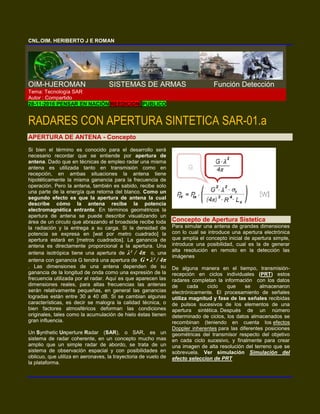 CNL.OIM. HERIBERTO J E ROMAN
OIM-HJEROMAN SISTEMAS DE ARMAS Función Detección
Tema: Tecnología SAR
Autor : Compartido
28-11-2016 PENSAR EN NACIÓN REEDICION PUBLICO
RADARES CON APERTURA SINTETICA SAR-01.a
APERTURA DE ANTENA - Concepto
Si bien el término es conocido para el desarrollo será
necesario recordar que se entiende por apertura de
antena. Dado que en técnicas de empleo radar una misma
antena es utilizada tanto en transmisión como en
recepción, en ambas situaciones la antena tiene
hipotéticamente la misma ganancia para la frecuencia de
operación. Pero la antena, también es sabido, recibe solo
una parte de la energía que retorna del blanco. Como un
segundo efecto es que la apertura de antena la cual
describe cómo la antena recibe la potencia
electromagnética entrante. En términos geométricos la
apertura de antena se puede describir visualizando un
área de un circulo que abrazando el broadside recibe toda
la radiación y la entrega a su carga. Si la densidad de
potencia se expresa en [wat por metro cuadrado] la
apertura estará en [metros cuadrados]. La ganancia de
antena es directamente proporcional a la apertura. Una
antena isotrópica tiene una apertura de λ² / 4π o, una
antena con ganancia G tendrá una apertura de G • λ² / 4π
. Las dimensiones de una antena dependen de su
ganancia de la longitud de onda como una expresión de la
frecuencia utilizada por el radar. Aquí es que aparecen las
dimensiones reales, para altas frecuencias las antenas
serán relativamente pequeñas, en general las ganancias
logradas están entre 30 a 40 dB. Si se cambian algunas
características, es decir se malogra la calidad técnica, o
bien factores atmosféricos deforman las condiciones
originales, tales como la acumulación de hielo éstas tienen
gran influencia.
Un Synthetic Unperture Radar (SAR), o SAR, es un
sistema de radar coherente, en un concepto mucho mas
amplio que un simple radar de abordo, se trata de un
sistema de observación espacial y con posibilidades en
oblicuo, que utiliza en aeronaves, la trayectoria de vuelo de
la plataforma.
Concepto de Apertura Sistetica
Para simular una antena de grandes dimensiones
con lo cual se introduce una apertura electrónica
que amplía el concepto inicial de apertura simple,
introduce una posibilidad, cual es la de generar
alta resolución en remoto en la detección las
imágenes
De alguna manera en el tiempo, transmisión-
recepción en ciclos individuales (PRT) estos
radares completan la información con los datos
de cada ciclo que se almacenaron
electrónicamente. El procesamiento de señales
utiliza magnitud y fase de las señales recibidas
de pulsos sucesivos de los elementos de una
apertura sintética. Después de un número
determinado de ciclos, los datos almacenados se
recombinan (teniendo en cuenta los efectos
Doppler inherentes para las diferentes posiciones
geométricas del transmisor respecto del objetivo
en cada ciclo sucesivo, y finalmente para crear
una imagen de alta resolución del terreno que se
sobrevuela. Ver simulación Simulación del
efecto seleccion de PRT
 