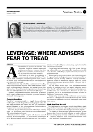 1
FS Advice THE AUSTRALIAN JOURNAL OF FINANCIAL PLANNING•
Investment Strategywww.fsadvice.com.au
February | 2017
LEVERAGE: WHERE ADVISERS
FEAR TO TREAD
Julie Mckay
A
customer meets an adviser for the first time. After
a discussion, the adviser comes to understand
two things about their new customer: they have
big dreams but want timid investment options –
what the financial industry calls ‘risk averse’.
To be stuck on the horns of this dilemma is
a common enough experience for advisers. They
may try gently lowering the customer’s aspirations while convinc-
ing them to accept some prudent risks – moving from a balanced to
growth portfolio for example.
Both are important steps in building a relationship of trust. But,
in the current investment landscape, it may not be sufficient to ulti-
mately avoid dissatisfaction. Customers may baulk at lowering their
sights too far or the small increase in expected returns from taking a
little more risk might still leave the customer short of their goal.
Customers sometimes have unrealistic expectations, but advisers
can be equally ambiguous about a changing investment landscape;
particularly risk management.
Expectations Gap
The adviser’s new customer might be a snappily dressed millennial,
wondering how to make the giant leap onto the property ladder. Or
they might be someone who crashed into their 45th birthday rec-
ognising the paucity of their retirement savings. Aspirations are as
many and varied as customers themselves.
Either way, the gap between expectation and reality is yawning
wider. This ‘dream-killer’ comes about as the result of an inescapable
shift in time, inflation and returns.
This article does not need to recap the well-discussed issues of
longevity. We are living longer. This means we will need a larger
pot of savings to support our end-of-paid-work life. Even the best
intentions to work well beyond retirement age may be thwarted by
circumstances and health.
Central banks have kept inflation well within its cage. But aver-
age inflation hides some stark realities. For example, costs for child
care, education, and health (key aspirations for many customers) are
powering upwards.
Without making any prediction about asset class returns, there
is a general understanding that returns on many accessible in-
vestments (equities, property, and bonds) are likely to revert to a
long-term average; in other words, moderate single digit growth.
Many commentators also agree that volatility will remain high for
the near future.
And time matters in other ways. Those approaching retirement
now face the possibility of zero or even negative real returns on port-
folios (heavily weighted to cash and equivalents) traditionally recom-
mended during such a transition phase. An erosion of capital (real
or nominal) early in the retirement phase profoundly increases the
likelihood of running out of savings.
Simply saving more may not be sufficient to overcome these
headwinds. Taking prudent risk may be necessary and, in some
circumstances, that includes borrowing to potentially boost invest-
ment returns.
Risk; the New Normal
This article focuses on borrowing to invest in financial assets (equi-
ties, other listed investments and managed funds which cover a broad
range of asset classes) rather than buying an investment property.
This is not a view about the relative potential return of any particu-
lar asset class. However, it’s worth reflecting on one key difference
between direct property ownership and financial assets: divisibility.
•	 A portfolio of financial assets can start with thousands rather
than hundreds of thousands of dollars.
Julie Mckay, Bendigo  Adelaide Bank
As head of technical and research for Leveraged Equities - a wholly-owned subsidiary of Bendigo and Adelaide
Bank - Julie McKay specialises in developing wealth financing solutions for strategic partners, financial advisers and
their clients. Julie's current role builds on her extensive experience in the finance and market risk industries, with a
background in international markets, financial services regulation and equity investment.
 