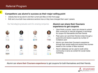 Referral Program
Alumni can share their Coursera experience to get coupons for both themselves and their friends.
Competitors use alumni’s success as their major selling point
• Udacity lists its top alumni and their current job titles on their front page
• EdX and Linux both have extensive sections how on they have changed their users’ careers
Alumni can share their Coursera
experience to get coupons
• Upon finish a course, users can choose to submit
their current job or new job progress in exchange
for coupon for themselves and their friends
• Past users can send their friends invites through a
quick link and receive coupons by number of
invitations sent
• Alumni can share their Coursera’s experience
through their social media and receive free courses
based on the number of likes received
• Alumni database can be used to build online
community or serve as content for social media
marketing
M
 