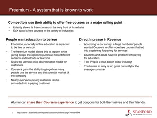 Freemium - A system that is known to work
Alumni can share their Coursera experience to get coupons for both themselves and their friends.
Competitors use their ability to offer free courses as a major selling point
• Udacity shows its free courses on the very front of its website
• EdX touts its free courses in the variety of industries
People want education to be free
• Education, especially online education is expected
to be free or low cost
• The freemium model allows this to happen while
giving people the option to purchase more/different
subjects and methods or learning
• Gives the ultimate price discrimination model for
customers
• Coursera gains the ability to gauge how many
people use the service and the potential market of
the company
• Nearly every non-paying customer can be
converted into a paying customer
Direct Increase in Revenue
• According to our survey, a large number of people
wanted Coursera to offer more free courses that led
into a gateway for paying for services
• Students and adults have no problem with paying
for education
• Test Prep is a multi-billion dollar industry1
• The barrier to entry is too great currently for the
average customer
1. http://clients1.ibisworld.com/reports/us/industry/Default.aspx?entid=1544
 