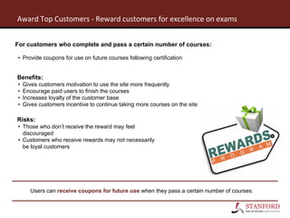 For customers who complete and pass a certain number of courses:
• Provide coupons for use on future courses following certification
Benefits:
• Gives customers motivation to use the site more frequently
• Encourage paid users to finish the courses
• Increases loyalty of the customer base
• Gives customers incentive to continue taking more courses on the site
Risks:
• Those who don’t receive the reward may feel
discouraged
• Customers who receive rewards may not necessarily
be loyal customers
Users can receive coupons for future use when they pass a certain number of courses.
 