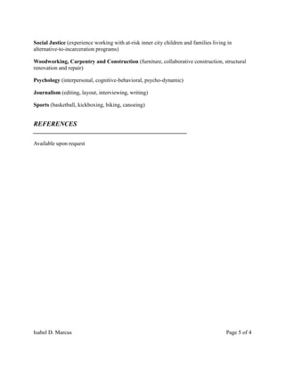 Isabel D. Marcus Page 5 of 4
Social Justice (experience working with at-risk inner city children and families living in
alternative-to-incarceration programs)
Woodworking, Carpentry and Construction (furniture, collaborative construction, structural
renovation and repair)
Psychology (interpersonal, cognitive-behavioral, psycho-dynamic)
Journalism (editing, layout, interviewing, writing)
Sports (basketball, kickboxing, biking, canoeing)
REFERENCES
_______________________________________________________
Available upon request
 